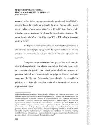 MINISTÉRIO PÚBLICO FEDERAL
PROCURADORIA-GERAL DA REPÚBLICA
PET N. 12.100/DF
preventiva dos “juízes supremos considerados geradores de instabilidade”,
acompanhada da criação de gabinete de crise. No segundo, foram
apresentadas as “capacidades críticas”, em 13 subtópicos, descrevendo
situações que ameaçavam os planos da organização criminosa. Ali,
estão listadas decisões proferidas pelo STF e TSE sobre o processo
eleitoral de 2022.
No tópico “desenvolvendo soluções”, novamente foi proposto o
afastamento, investigação e julgamento de “agentes públicos que tenham
cometido ou participado de decisões fora da CF88 com influência nas
eleições96
”.
O arquivo encontrado deixa claro que as diversas frentes de
atuação da organização, narradas ao longo desta denúncia, foram fruto
de planejamento prévio, que antecipavam desde os ataques ao
processo eleitoral até a concretização do golpe de Estado, mediante
assinatura de Decreto Presidencial, neutralização de autoridades
públicas e controle da narrativa nacional e internacional sobre a
ruptura institucional.
96 Outros elementos do tópico “desenvolvendo soluções” são “analisar, programar e criar
ambiente seguro para realização de novo pleito eleitoral”, “investigar e emitir relatório, em
caráter de urgência, o processo completo do pleito eleitoral de 2022”, “reforçar a segurança
nas fronteiras”, “reforçar a comunicação estratégica interna e externa do país”, “neutralizar a
capacidade de controle das entidades administrativas e financeiras, por parte do STF, até a
regulamentação dos procedimentos acerca de aplicação de decisões judiciais”, “aprimorar a
comunicação entre as forças de segurança do Brasil e sua população”, “conduzir novo
processo eleitoral no mais curto prazo”, “reforçar a segurança interna do Brasil, de forma
integrada, conjunta, multidisciplinar e interagências”, “conduzir, em ambiente conjunto,
multidisciplinar e interagências, a implementação de programa imediato de atendimento às
populações mais vulneráveis diante da atual crise no país”.
133
Documento
assinado
via
Token
digitalmente
por
PROCURADOR-GERAL
DA
REPUBLICA
PAULO
GUSTAVO
GONET
BRANCO,
em
18/02/2025
20:42.
Para
verificar
a
assinatura
acesse
http://www.transparencia.mpf.mp.br/validacaodocumento.
Chave
92bcd6ca.61cd6846.314306dc.65254cb8
 