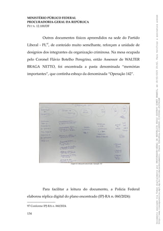 MINISTÉRIO PÚBLICO FEDERAL
PROCURADORIA-GERAL DA REPÚBLICA
PET N. 12.100/DF
Outros documentos físicos apreendidos na sede do Partido
Liberal - PL97
, de conteúdo muito semelhante, reforçam a unidade de
desígnios dos integrantes da organização criminosa. Na mesa ocupada
pelo Coronel Flávio Botelho Peregrino, então Assessor de WALTER
BRAGA NETTO, foi encontrada a pasta denominada “memórias
importantes”, que continha esboço da denominada “Operação 142”.
Para facilitar a leitura do documento, a Polícia Federal
elaborou réplica digital do plano encontrado (IPJ-RA n. 060/2024):
97 Conforme IPJ-RA n. 060/2024.
134
Documento
assinado
via
Token
digitalmente
por
PROCURADOR-GERAL
DA
REPUBLICA
PAULO
GUSTAVO
GONET
BRANCO,
em
18/02/2025
20:42.
Para
verificar
a
assinatura
acesse
http://www.transparencia.mpf.mp.br/validacaodocumento.
Chave
92bcd6ca.61cd6846.314306dc.65254cb8
 