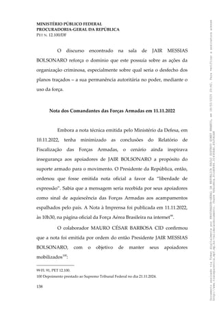 MINISTÉRIO PÚBLICO FEDERAL
PROCURADORIA-GERAL DA REPÚBLICA
PET N. 12.100/DF
O discurso encontrado na sala de JAIR MESSIAS
BOLSONARO reforça o domínio que este possuía sobre as ações da
organização criminosa, especialmente sobre qual seria o desfecho dos
planos traçados – a sua permanência autoritária no poder, mediante o
uso da força.
Nota dos Comandantes das Forças Armadas em 11.11.2022
Embora a nota técnica emitida pelo Ministério da Defesa, em
10.11.2022, tenha minimizado as conclusões do Relatório de
Fiscalização das Forças Armadas, o cenário ainda inspirava
insegurança aos apoiadores de JAIR BOLSONARO a propósito do
suporte armado para o movimento. O Presidente da República, então,
ordenou que fosse emitida nota oficial a favor da “liberdade de
expressão”. Sabia que a mensagem seria recebida por seus apoiadores
como sinal de aquiescência das Forças Armadas aos acampamentos
espalhados pelo país. A Nota à Imprensa foi publicada em 11.11.2022,
às 10h30, na página oficial da Força Aérea Brasileira na internet99
.
O colaborador MAURO CÉSAR BARBOSA CID confirmou
que a nota foi emitida por ordem do então Presidente JAIR MESSIAS
BOLSONARO, com o objetivo de manter seus apoiadores
mobilizados100
:
99 Fl. 91, PET 12.100.
100 Depoimento prestado ao Supremo Tribunal Federal no dia 21.11.2024.
138
Documento
assinado
via
Token
digitalmente
por
PROCURADOR-GERAL
DA
REPUBLICA
PAULO
GUSTAVO
GONET
BRANCO,
em
18/02/2025
20:42.
Para
verificar
a
assinatura
acesse
http://www.transparencia.mpf.mp.br/validacaodocumento.
Chave
92bcd6ca.61cd6846.314306dc.65254cb8
 