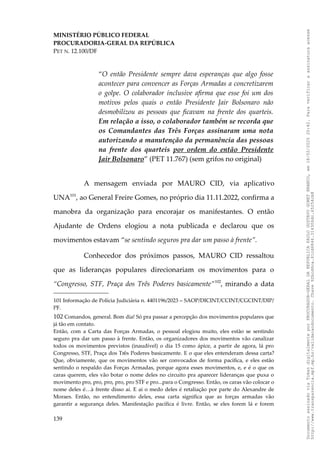 MINISTÉRIO PÚBLICO FEDERAL
PROCURADORIA-GERAL DA REPÚBLICA
PET N. 12.100/DF
“O então Presidente sempre dava esperanças que algo fosse
acontecer para convencer as Forças Armadas a concretizarem
o golpe. O colaborador inclusive afirma que esse foi um dos
motivos pelos quais o então Presidente Jair Bolsonaro não
desmobilizou as pessoas que ficavam na frente dos quarteis.
Em relação a isso, o colaborador também se recorda que
os Comandantes das Três Forças assinaram uma nota
autorizando a manutenção da permanência das pessoas
na frente dos quarteis por ordem do então Presidente
Jair Bolsonaro” (PET 11.767) (sem grifos no original)
A mensagem enviada por MAURO CID, via aplicativo
UNA101
, ao General Freire Gomes, no próprio dia 11.11.2022, confirma a
manobra da organização para encorajar os manifestantes. O então
Ajudante de Ordens elogiou a nota publicada e declarou que os
movimentos estavam “se sentindo seguros pra dar um passo à frente”.
Conhecedor dos próximos passos, MAURO CID ressaltou
que as lideranças populares direcionariam os movimentos para o
“Congresso, STF, Praça dos Três Poderes basicamente”102
, mirando a data
101 Informação de Polícia Judiciária n. 4401196/2023 – SAOP/DICINT/CCINT/CGCINT/DIP/
PF.
102 Comandos, general. Bom dia! Só pra passar a percepção dos movimentos populares que
já tão em contato.
Então, com a Carta das Forças Armadas, o pessoal elogiou muito, eles estão se sentindo
seguro pra dar um passo à frente. Então, os organizadores dos movimentos vão canalizar
todos os movimentos previstos (inaudível) o dia 15 como ápice, a partir de agora, lá pro
Congresso, STF, Praça dos Três Poderes basicamente. E o que eles entenderam dessa carta?
Que, obviamente, que os movimentos vão ser convocados de forma pacífica, e eles estão
sentindo o respaldo das Forças Armadas, porque agora esses movimentos, e, e é o que os
caras querem, eles vão botar o nome deles no circuito pra aparecer lideranças que puxa o
movimento pro, pro, pro, pro, pro STF e pro...para o Congresso. Então, os caras vão colocar o
nome deles é…à frente disso aí. E ai o medo deles é retaliação por parte do Alexandre de
Moraes. Então, no entendimento deles, essa carta significa que as forças armadas vão
garantir a segurança deles. Manifestação pacífica é livre. Então, se eles forem lá e forem
139
Documento
assinado
via
Token
digitalmente
por
PROCURADOR-GERAL
DA
REPUBLICA
PAULO
GUSTAVO
GONET
BRANCO,
em
18/02/2025
20:42.
Para
verificar
a
assinatura
acesse
http://www.transparencia.mpf.mp.br/validacaodocumento.
Chave
92bcd6ca.61cd6846.314306dc.65254cb8
 