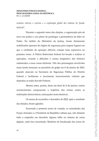 MINISTÉRIO PÚBLICO FEDERAL
PROCURADORIA-GERAL DA REPÚBLICA
PET N. 12.100/DF
cenários interno e externo e a exploração global dos indícios de fraude
eleitoral”.
Durante o segundo turno das eleições, a organização pôs de
novo em prática o seu plano de prolongar a permanência do líder no
Poder. No âmbito do Ministério da Justiça, foram ilicitamente
mobilizados aparatos de órgãos de segurança para mapear lugares em
que o candidato da oposição obtivera votação mais expressiva no
primeiro turno. A Polícia Rodoviária Federal foi levada a realizar aí
operações, visando a dificultar o acesso tempestivo dos eleitores
cadastrados a essas zonas eleitorais. Três dos personagens envolvidos
nessa tarefa tornaram ao proscênio do golpe em 8 de janeiro de 2023,
quando atuavam na Secretaria de Segurança Pública do Distrito
Federal e facilitaram o movimento insurrecionista violento que
depredou as sedes dos três Poderes.
Mesmo antes, porém, desse ato final do 8 de janeiro, outros
acontecimentos compuseram a trajetória dos crimes contra as
instituições democráticas, esmiuçados nesta denúncia.
Os meses de novembro e dezembro de 2022, após o resultado
das eleições, foram agitados.
Encerrado o primeiro turno de votação, as autoridades das
Forças Armadas e o Presidente da República sabiam que, não obstante
todo o empenho em descobrir alguma falha no sistema de urnas
digitais, nada fora encontrado. Relatório de fiscalização das urnas do
14
Documento
assinado
via
Token
digitalmente
por
PROCURADOR-GERAL
DA
REPUBLICA
PAULO
GUSTAVO
GONET
BRANCO,
em
18/02/2025
20:42.
Para
verificar
a
assinatura
acesse
http://www.transparencia.mpf.mp.br/validacaodocumento.
Chave
92bcd6ca.61cd6846.314306dc.65254cb8
 