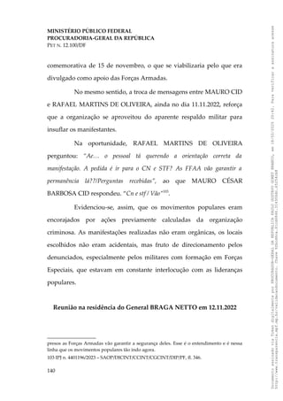 MINISTÉRIO PÚBLICO FEDERAL
PROCURADORIA-GERAL DA REPÚBLICA
PET N. 12.100/DF
comemorativa de 15 de novembro, o que se viabilizaria pelo que era
divulgado como apoio das Forças Armadas.
No mesmo sentido, a troca de mensagens entre MAURO CID
e RAFAEL MARTINS DE OLIVEIRA, ainda no dia 11.11.2022, reforça
que a organização se aproveitou do aparente respaldo militar para
insuflar os manifestantes.
Na oportunidade, RAFAEL MARTINS DE OLIVEIRA
perguntou: “Ae… o pessoal tá querendo a orientação correta da
manifestação. A pedida é ir para o CN e STF? As FFAA vão garantir a
permanência lá??/Perguntas recebidas”, ao que MAURO CÉSAR
BARBOSA CID respondeu. “Cn e stf / Vão”103
.
Evidenciou-se, assim, que os movimentos populares eram
encorajados por ações previamente calculadas da organização
criminosa. As manifestações realizadas não eram orgânicas, os locais
escolhidos não eram acidentais, mas fruto de direcionamento pelos
denunciados, especialmente pelos militares com formação em Forças
Especiais, que estavam em constante interlocução com as lideranças
populares.
Reunião na residência do General BRAGA NETTO em 12.11.2022
presos as Forças Armadas vão garantir a segurança deles. Esse é o entendimento e é nessa
linha que os movimentos populares tão indo agora.
103 IPJ n. 4401196/2023 – SAOP/DICINT/CCINT/CGCINT/DIP/PF, fl. 346.
140
Documento
assinado
via
Token
digitalmente
por
PROCURADOR-GERAL
DA
REPUBLICA
PAULO
GUSTAVO
GONET
BRANCO,
em
18/02/2025
20:42.
Para
verificar
a
assinatura
acesse
http://www.transparencia.mpf.mp.br/validacaodocumento.
Chave
92bcd6ca.61cd6846.314306dc.65254cb8
 