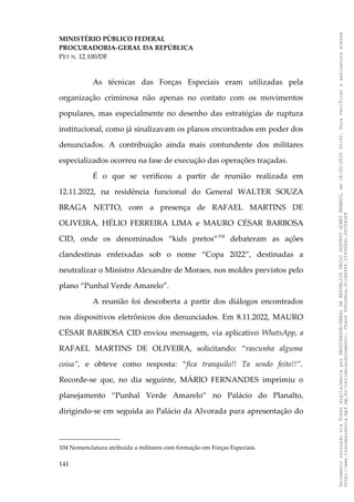 MINISTÉRIO PÚBLICO FEDERAL
PROCURADORIA-GERAL DA REPÚBLICA
PET N. 12.100/DF
As técnicas das Forças Especiais eram utilizadas pela
organização criminosa não apenas no contato com os movimentos
populares, mas especialmente no desenho das estratégias de ruptura
institucional, como já sinalizavam os planos encontrados em poder dos
denunciados. A contribuição ainda mais contundente dos militares
especializados ocorreu na fase de execução das operações traçadas.
É o que se verificou a partir de reunião realizada em
12.11.2022, na residência funcional do General WALTER SOUZA
BRAGA NETTO, com a presença de RAFAEL MARTINS DE
OLIVEIRA, HÉLIO FERREIRA LIMA e MAURO CÉSAR BARBOSA
CID, onde os denominados “kids pretos”104
debateram as ações
clandestinas enfeixadas sob o nome “Copa 2022”, destinadas a
neutralizar o Ministro Alexandre de Moraes, nos moldes previstos pelo
plano “Punhal Verde Amarelo”.
A reunião foi descoberta a partir dos diálogos encontrados
nos dispositivos eletrônicos dos denunciados. Em 8.11.2022, MAURO
CÉSAR BARBOSA CID enviou mensagem, via aplicativo WhatsApp, a
RAFAEL MARTINS DE OLIVEIRA, solicitando: “rascunha alguma
coisa”, e obteve como resposta: “fica tranquilo!! Ta sendo feito!!”.
Recorde-se que, no dia seguinte, MÁRIO FERNANDES imprimiu o
planejamento “Punhal Verde Amarelo” no Palácio do Planalto,
dirigindo-se em seguida ao Palácio da Alvorada para apresentação do
104 Nomenclatura atribuída a militares com formação em Forças Especiais.
141
Documento
assinado
via
Token
digitalmente
por
PROCURADOR-GERAL
DA
REPUBLICA
PAULO
GUSTAVO
GONET
BRANCO,
em
18/02/2025
20:42.
Para
verificar
a
assinatura
acesse
http://www.transparencia.mpf.mp.br/validacaodocumento.
Chave
92bcd6ca.61cd6846.314306dc.65254cb8
 