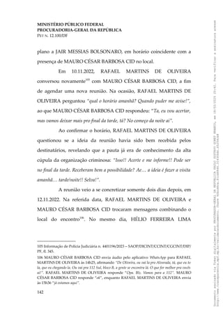 MINISTÉRIO PÚBLICO FEDERAL
PROCURADORIA-GERAL DA REPÚBLICA
PET N. 12.100/DF
plano a JAIR MESSIAS BOLSONARO, em horário coincidente com a
presença de MAURO CÉSAR BARBOSA CID no local.
Em 10.11.2022, RAFAEL MARTINS DE OLIVEIRA
conversou novamente105
com MAURO CÉSAR BARBOSA CID, a fim
de agendar uma nova reunião. Na ocasião, RAFAEL MARTINS DE
OLIVEIRA perguntou “qual o horário amanhã? Quando puder me avise!”,
ao que MAURO CÉSAR BARBOSA CID respondeu: “Ta, eu vou acertar,
mas vamos deixar mais pro final da tarde, tá? No começo da noite ai”.
Ao confirmar o horário, RAFAEL MARTINS DE OLIVEIRA
questionou se a ideia da reunião havia sido bem recebida pelos
destinatários, revelando que a pauta já era de conhecimento da alta
cúpula da organização criminosa: “Isso!! Acerte e me informe!! Pode ser
no final da tarde. Receberam bem a possibilidade? Ae… a ideia é fazer a visita
amanhã… tarde/noite!! Selva!”.
A reunião veio a se concretizar somente dois dias depois, em
12.11.2022. Na referida data, RAFAEL MARTINS DE OLIVEIRA e
MAURO CÉSAR BARBOSA CID trocaram mensagens combinando o
local do encontro106
. No mesmo dia, HÉLIO FERREIRA LIMA
105 Informação de Polícia Judiciária n. 4401196/2023 – SAOP/DICINT/CCINT/CGCINT/DIP/
PF, fl. 345.
106 MAURO CÉSAR BARBOSA CID envia áudio pelo aplicativo WhatsApp para RAFAEL
MARTINS DE OLIVEIRA às 14h25, afirmando “De Oliveira, ou vai la pro Alvorada, tá, que eu to
la, que eu chegando la. Ou vai pra 112 Sul, bloco B, a gente se encontra lá. O que for melhor pra vocês
ai!”. RAFAEL MARTINS DE OLIVEIRA responde “Opa. Blz. Vamos para a 112”. MAURO
CÉSAR BARBOSA CID responde “ok”, enquanto RAFAEL MARTINS DE OLIVEIRA envia
às 15h36 “já estamos aqui”.
142
Documento
assinado
via
Token
digitalmente
por
PROCURADOR-GERAL
DA
REPUBLICA
PAULO
GUSTAVO
GONET
BRANCO,
em
18/02/2025
20:42.
Para
verificar
a
assinatura
acesse
http://www.transparencia.mpf.mp.br/validacaodocumento.
Chave
92bcd6ca.61cd6846.314306dc.65254cb8
 