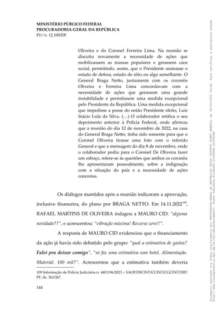 MINISTÉRIO PÚBLICO FEDERAL
PROCURADORIA-GERAL DA REPÚBLICA
PET N. 12.100/DF
Oliveira e do Coronel Ferreira Lima. Na reunião se
discutiu novamente a necessidade de ações que
mobilizassem as massas populares e gerassem caos
social, permitindo, assim, que o Presidente assinasse o
estado de defesa, estado de sítio ou algo semelhante. O
General Braga Netto, juntamente com os coronéis
Oliveira e Ferreira Lima concordavam com a
necessidade de ações que gerassem uma grande
instabilidade e permitissem uma medida excepcional
pelo Presidente da República. Uma medida excepcional
que impedisse a posse do então Presidente eleito, Luís
Inácio Lula da Silva. (…) O colaborador retifica o seu
depoimento anterior à Polícia Federal, onde afirmou
que a reunião do dia 12 de novembro de 2022, na casa
do General Braga Netto, tinha sido somente para que o
Coronel Oliveira tirasse uma foto com o referido
General e que a mensagem do dia 8 de novembro, onde
o colaborador pediu para o Coronel De Oliveira fazer
um esboço, refere-se às questões que ambos os coronéis
lhe apresentaram pessoalmente, sobre a indignação
com a situação do país e a necessidade de ações
concretas.
Os diálogos mantidos após a reunião indicaram a aprovação,
inclusive financeira, do plano por BRAGA NETTO. Em 14.11.2022109
,
RAFAEL MARTINS DE OLIVEIRA indagou a MAURO CID: “alguma
novidade??”, e acrescentou: “vibração máxima! Recurso zero!!”.
A resposta de MAURO CID evidenciou que o financiamento
da ação já havia sido debatido pelo grupo: “qual a estimativa de gastos?
Falei pra deixar comigo”, “só faz uma estimativa com hotel. Alimentação.
Material. 100 mil?”. Acrescentou que a estimativa também deveria
109 Informação de Polícia Judiciária n. 4401196/2023 – SAOP/DICINT/CCINT/CGCINT/DIP/
PF, fls. 363/367.
144
Documento
assinado
via
Token
digitalmente
por
PROCURADOR-GERAL
DA
REPUBLICA
PAULO
GUSTAVO
GONET
BRANCO,
em
18/02/2025
20:42.
Para
verificar
a
assinatura
acesse
http://www.transparencia.mpf.mp.br/validacaodocumento.
Chave
92bcd6ca.61cd6846.314306dc.65254cb8
 