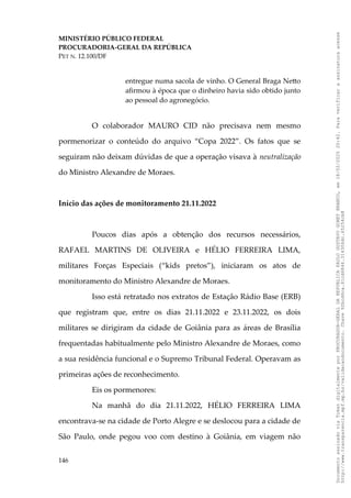 MINISTÉRIO PÚBLICO FEDERAL
PROCURADORIA-GERAL DA REPÚBLICA
PET N. 12.100/DF
entregue numa sacola de vinho. O General Braga Netto
afirmou à época que o dinheiro havia sido obtido junto
ao pessoal do agronegócio.
O colaborador MAURO CID não precisava nem mesmo
pormenorizar o conteúdo do arquivo “Copa 2022”. Os fatos que se
seguiram não deixam dúvidas de que a operação visava à neutralização
do Ministro Alexandre de Moraes.
Início das ações de monitoramento 21.11.2022
Poucos dias após a obtenção dos recursos necessários,
RAFAEL MARTINS DE OLIVEIRA e HÉLIO FERREIRA LIMA,
militares Forças Especiais (“kids pretos”), iniciaram os atos de
monitoramento do Ministro Alexandre de Moraes.
Isso está retratado nos extratos de Estação Rádio Base (ERB)
que registram que, entre os dias 21.11.2022 e 23.11.2022, os dois
militares se dirigiram da cidade de Goiânia para as áreas de Brasília
frequentadas habitualmente pelo Ministro Alexandre de Moraes, como
a sua residência funcional e o Supremo Tribunal Federal. Operavam as
primeiras ações de reconhecimento.
Eis os pormenores:
Na manhã do dia 21.11.2022, HÉLIO FERREIRA LIMA
encontrava-se na cidade de Porto Alegre e se deslocou para a cidade de
São Paulo, onde pegou voo com destino à Goiânia, em viagem não
146
Documento
assinado
via
Token
digitalmente
por
PROCURADOR-GERAL
DA
REPUBLICA
PAULO
GUSTAVO
GONET
BRANCO,
em
18/02/2025
20:42.
Para
verificar
a
assinatura
acesse
http://www.transparencia.mpf.mp.br/validacaodocumento.
Chave
92bcd6ca.61cd6846.314306dc.65254cb8
 
