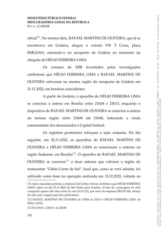 MINISTÉRIO PÚBLICO FEDERAL
PROCURADORIA-GERAL DA REPÚBLICA
PET N. 12.100/DF
oficial111
. Na mesma data, RAFAEL MARTINS DE OLIVEIRA, que já se
encontrava em Goiânia, alugou o veículo VW T Cross, placa
RMG6A61, retirando-o no aeroporto de Goiânia no momento da
chegada de HÉLIO FERREIRA LIMA.
Os extratos de ERB levantados pelas investigações
confirmam que HÉLIO FERREIRA LIMA e RAFAEL MARTINS DE
OLIVEIRA estiveram na mesma região do aeroporto de Goiânia em
21.11.2022, em horários coincidentes.
A partir de Goiânia, o aparelho de HÉLIO FERREIRA LIMA
se conectou à antena em Brasília entre 21h04 e 21h13, enquanto o
dispositivo de RAFAEL MARTINS DE OLIVEIRA se conectou à antena
da mesma região entre 21h04 até 21h48, indicando a vinda
concomitante dos denunciados à Capital Federal.
Os registros posteriores reforçam a ação conjunta. No dia
seguinte, em 22.11.2022, os aparelhos de RAFAEL MARTINS DE
OLIVEIRA e HÉLIO FERREIRA LIMA se conectaram a antenas na
região Sudoeste, em Brasília112
. O aparelho de RAFAEL MARTINS DE
OLIVEIRA se conectou113
a duas antenas que cobriam a região do
restaurante “Gibão Carne de Sol”, local que, como se verá adiante, foi
utilizado como base na operação realizada em 15.12.2022, voltada ao
111 Após requisição policial, a empresa Gol Linhas Aéreas confirmou que HÉLIO FERREIRA
LIMA viajou no dia 21.11.2022 de São Paulo para Goiânia. O fato de a passagem ter sido
comprada apenas três dias antes do voo (18.11.22), por meio da empresa DECOLAR, reforça
ter sido uma viagem para fins particulares.
112 RAFAEL MARTINS DE OLIVEIRA de 15h04 às 21h13 e HÉLIO FERREIRA LIMA de
9h58 a 21h51.
113 De 21h31 a 22h16 e às 22h48.
147
Documento
assinado
via
Token
digitalmente
por
PROCURADOR-GERAL
DA
REPUBLICA
PAULO
GUSTAVO
GONET
BRANCO,
em
18/02/2025
20:42.
Para
verificar
a
assinatura
acesse
http://www.transparencia.mpf.mp.br/validacaodocumento.
Chave
92bcd6ca.61cd6846.314306dc.65254cb8
 