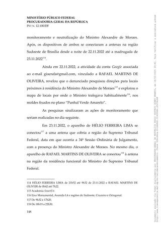 MINISTÉRIO PÚBLICO FEDERAL
PROCURADORIA-GERAL DA REPÚBLICA
PET N. 12.100/DF
monitoramento e neutralização do Ministro Alexandre de Moraes.
Após, os dispositivos de ambos se conectaram a antenas na região
Sudoeste de Brasília desde a noite de 22.11.2022 até a madrugada de
23.11.2022114
.
Ainda em 22.11.2022, a atividade da conta Google associada
ao e-mail gioerafa@gmail.com, vinculado a RAFAEL MARTINS DE
OLIVEIRA, revelou que o denunciado pesquisou direções para locais
próximos à residência do Ministro Alexandre de Moraes115
e explorou o
mapa de locais por onde o Ministro trafegava habitualmente116
, nos
moldes fixados no plano “Punhal Verde Amarelo”.
As pesquisas sinalizaram as ações de monitoramento que
seriam realizadas no dia seguinte.
Em 23.11.2022, o aparelho de HÉLIO FERREIRA LIMA se
conectou117
a uma antena que cobria a região do Supremo Tribunal
Federal, data em que ocorria a 34ª Sessão Ordinária de Julgamento,
com a presença do Ministro Alexandre de Moraes. No mesmo dia, o
aparelho de RAFAEL MARTINS DE OLIVEIRA se conectou118
à antena
na região da residência funcional do Ministro do Supremo Tribunal
Federal.
114 HÉLIO FERREIRA LIMA de 21h52 até 9h32 de 23.11.2022 e RAFAEL MARTINS DE
OLIVEIR de 0h42 até 7h22.
115 Academia SmartFit.
116 Eixo Monumental, Avenida L4 e regiões do Sudoeste, Cruzeiro e Octogonal.
117 De 9h32 a 17h20.
118 De 18h19 a 22h30.
148
Documento
assinado
via
Token
digitalmente
por
PROCURADOR-GERAL
DA
REPUBLICA
PAULO
GUSTAVO
GONET
BRANCO,
em
18/02/2025
20:42.
Para
verificar
a
assinatura
acesse
http://www.transparencia.mpf.mp.br/validacaodocumento.
Chave
92bcd6ca.61cd6846.314306dc.65254cb8
 