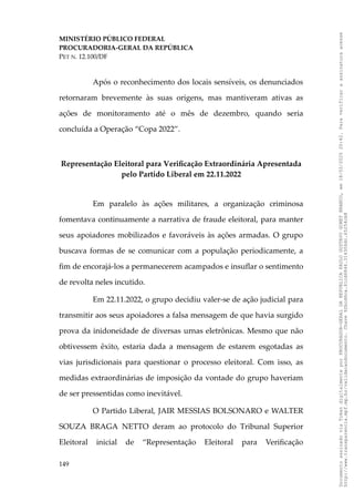 MINISTÉRIO PÚBLICO FEDERAL
PROCURADORIA-GERAL DA REPÚBLICA
PET N. 12.100/DF
Após o reconhecimento dos locais sensíveis, os denunciados
retornaram brevemente às suas origens, mas mantiveram ativas as
ações de monitoramento até o mês de dezembro, quando seria
concluída a Operação “Copa 2022”.
Representação Eleitoral para Verificação Extraordinária Apresentada
pelo Partido Liberal em 22.11.2022
Em paralelo às ações militares, a organização criminosa
fomentava continuamente a narrativa de fraude eleitoral, para manter
seus apoiadores mobilizados e favoráveis às ações armadas. O grupo
buscava formas de se comunicar com a população periodicamente, a
fim de encorajá-los a permanecerem acampados e insuflar o sentimento
de revolta neles incutido.
Em 22.11.2022, o grupo decidiu valer-se de ação judicial para
transmitir aos seus apoiadores a falsa mensagem de que havia surgido
prova da inidoneidade de diversas urnas eletrônicas. Mesmo que não
obtivessem êxito, estaria dada a mensagem de estarem esgotadas as
vias jurisdicionais para questionar o processo eleitoral. Com isso, as
medidas extraordinárias de imposição da vontade do grupo haveriam
de ser pressentidas como inevitável.
O Partido Liberal, JAIR MESSIAS BOLSONARO e WALTER
SOUZA BRAGA NETTO deram ao protocolo do Tribunal Superior
Eleitoral inicial de “Representação Eleitoral para Verificação
149
Documento
assinado
via
Token
digitalmente
por
PROCURADOR-GERAL
DA
REPUBLICA
PAULO
GUSTAVO
GONET
BRANCO,
em
18/02/2025
20:42.
Para
verificar
a
assinatura
acesse
http://www.transparencia.mpf.mp.br/validacaodocumento.
Chave
92bcd6ca.61cd6846.314306dc.65254cb8
 