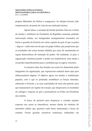 MINISTÉRIO PÚBLICO FEDERAL
PROCURADORIA-GERAL DA REPÚBLICA
PET N. 12.100/DF
próprio Ministério da Defesa o assegurava. As eleições haviam sido
irrepreensíveis, do ponto de vista da sua realização técnica.
Apesar disso, a acusação de fraude persistia. Esta era a forma
de manter a militância do Presidente da República animada, pedindo
intervenção militar, em famigerados acampamentos montados em
frente a quartéis do Exército em várias capitais do país. O que se pedia
– diga-se – nada mais era do que um golpe militar, que propiciasse que
os resultados das urnas fossem elididos por meio de insubmissão às
regras democráticas de transição de poder. Na realidade, se para a
organização criminosa perder o poder era inadmissível, mais ainda o
era perder especificamente para o candidato que se sagrou vencedor.
A narrativa falsa das fraudes nas urnas foi alimentada pelos
integrantes da organização, que repassavam material desse tipo para
influenciadores digitais. O objetivo agora era manter a mobilização
popular, com o que se pretendia sensibilizar as Forças Armadas,
sobretudo o Exército, e as suas autoridades de mais alta patente, para
que impusessem um regime de exceção, que desprezaria os resultados
do sufrágio e imporia ao país a permanência no Poder do Presidente
não reeleito.
A busca de pretexto para desprezar a vontade popular
expressa nas urnas se intensificou, mesmo diante do relatório do
ministério militar que apontara nada haver deslustrado a lisura do
certame. Foram geradas narrativas maliciosas, embasadas em
15
Documento
assinado
via
Token
digitalmente
por
PROCURADOR-GERAL
DA
REPUBLICA
PAULO
GUSTAVO
GONET
BRANCO,
em
18/02/2025
20:42.
Para
verificar
a
assinatura
acesse
http://www.transparencia.mpf.mp.br/validacaodocumento.
Chave
92bcd6ca.61cd6846.314306dc.65254cb8
 