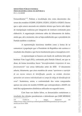 MINISTÉRIO PÚBLICO FEDERAL
PROCURADORIA-GERAL DA REPÚBLICA
PET N. 12.100/DF
Extraordinária”119
. Pediam a invalidação dos votos decorrentes das
urnas dos modelos UE2009, UE2010, UE2011, UE2013 e UE2015. Ocorre
que a ação estava ancorada em relatório técnico que havia sido objeto
de manipulação maliciosa por integrante de instituto contratado para
elaborá-lo. A organização criminosa sabia do falseamento de dados,
ainda que, até o momento, não se haja estabelecido que o presidente do
Partido também o soubesse.
A representação funcionou também como a forma de se
comunicar à população que o Presidente da República não aceitava o
resultado das eleições e que havia fundamento para a insurgência civil.
A representação se baseava em laudo de auditoria feito pelo
Instituto Voto Legal (IVL), contratado pelo Partido Liberal, em que se
disse, de forma inverídica, haver “desconformidades irreparáveis de mau
funcionamento” nas urnas fabricadas antes de 2020. O documento
aduzia, falsamente, que cinco modelos de urnas “apontaram a repetição
de um mesmo número de identificação, quando, na verdade, deveriam
apresentar um número individualizado no campo do código de identificação da
urna”. Sustentava, assim, a conformidade dos votos computados
apenas nas urnas do modelo UE2020, que correspondiam a 40,82% do
total dos equipamentos eletrônicos utilizados no segundo turno.
Com base nos dados falsos, os denunciados contestaram o
resultado das eleições presidenciais e defenderam que JAIR MESSIAS
119 Confira-se a íntegra disponível em
<https://www.conjur.com.br/wp-content/uploads/2023/09/representacao-pl-urnas.pdf>.
Acesso em 22 nov 2024.
150
Documento
assinado
via
Token
digitalmente
por
PROCURADOR-GERAL
DA
REPUBLICA
PAULO
GUSTAVO
GONET
BRANCO,
em
18/02/2025
20:42.
Para
verificar
a
assinatura
acesse
http://www.transparencia.mpf.mp.br/validacaodocumento.
Chave
92bcd6ca.61cd6846.314306dc.65254cb8
 