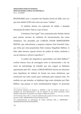 MINISTÉRIO PÚBLICO FEDERAL
PROCURADORIA-GERAL DA REPÚBLICA
PET N. 12.100/DF
BOLSONARO seria o vencedor das Eleições Gerais de 2022, uma vez
que teria obtido 51,05% dos votos nas urnas “válidas”.
O relatório técnico era expressão de sabida e desejada
deturpação de dados. Veja-se o que ocorreu:
O Instituto Voto Legal120
fora contratado pelo Partido Liberal
para prestar serviços de auditoria do funcionamento das urnas
eletrônicas. Era presidido por CARLOS CEZAR MORETZSOHN
ROCHA, que subcontratou a pequena empresa Gaio Innotech Ltda.,
que tinha por sócio-proprietário Éder Lindsay Magalhães Balbino. A
Éder cabia fornecer suporte técnico de análise de dados, mediante o
uso de sistemas e softwares específicos121
.
A análise dos dispositivos apreendidos com Éder Balbino122
revelou intensa troca de mensagens entre os denunciados e ele em
torno da metodologia de trabalho que deu origem ao Relatório
apresentado pelo IVL. Assim, CARLOS ROCHA haveria de selecionar
teses hipotéticas de indícios de fraude nas urnas eletrônicas, que
circulavam nas redes sociais para verificação pela empresa Gaio. Na
medida em que testadas, as hipóteses logo eram refutadas por Éder
Balbino, seja porque (i) eram manifestamente frágeis; (ii) possuíam
120 Conforme Relatório de Pesquisa n. 164/2025, a sede do Instituto coincide com a
residência do sócio-administrador e não há registros de que tenha produzido outros
trabalhos indicadores de expertise com relação ao objeto do contrato.
121 O contrato entre o IVL e a Gaio foi celebrado pela quantia de treze mil reais, conforme
descrito na IPJ n. 2898485/2024 (fl. 200 do Relatório Final).
122 Consubstanciada na Informação de Polícia Judiciária (IPJ) n. 2898485/2024 –
SAOP/DICINT/CCINT/CGCINT/DIP/PF
151
Documento
assinado
via
Token
digitalmente
por
PROCURADOR-GERAL
DA
REPUBLICA
PAULO
GUSTAVO
GONET
BRANCO,
em
18/02/2025
20:42.
Para
verificar
a
assinatura
acesse
http://www.transparencia.mpf.mp.br/validacaodocumento.
Chave
92bcd6ca.61cd6846.314306dc.65254cb8
 