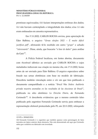 MINISTÉRIO PÚBLICO FEDERAL
PROCURADORIA-GERAL DA REPÚBLICA
PET N. 12.100/DF
premissas equivocadas; (iii) faziam interpretações errôneas dos dados;
(iv) não haviam contemplado a integralidade dos dados; e/ou (v) não
eram embasadas em amostra representativa.
Em 1º.11.2022, CARLOS ROCHA enviou, para apreciação de
Éder Balbino, o arquivo “Urnas eleições 2022 – É muito difícil
justificar..pdf”, afirmando tê-lo recebido em outro “grupo” e achado
“interessante”. Disse, ainda, que buscaria “a base de dados” para análise
da Gaio123
.
A Polícia Federal localizou, em fontes abertas, documento
com thumbnail idêntico ao enviado por CARLOS ROCHA e cujos
metadados indicavam sua criação no mesmo dia, em 1º.11.2022, horas
antes de ser enviado para Éder Balbino. O arquivo especulava sobre
fraude nas urnas eletrônicas com base no modelo de fabricação.
Descobriu também vinculação entre o site em que fora publicado o
documento compartilhado e a notícia “Brazil Was Stolen: Auditoría
privada muestra anomalías en los resultados de las elecciones de Brasil”,
publicada no sítio eletrônico La Derecha Diario, de Fernando
Cerimedo124
. A descoberta evidenciou que o mesmo conteúdo falso
publicado pelo argentino Fernando Cerimedo serviu para embasar a
representação eleitoral protocolada pelo PL em 22.11.2022, reforçando
123 IPJ n. 2898485/2024
124 Fernando Cerimedo é o argentino que também aparece como personagem de fatos
narrados em tópico anterior desta denúncia. Não está demonstrado até aqui que Cerimedo
sabia que o relatório era fabricado com inverdade.
152
Documento
assinado
via
Token
digitalmente
por
PROCURADOR-GERAL
DA
REPUBLICA
PAULO
GUSTAVO
GONET
BRANCO,
em
18/02/2025
20:42.
Para
verificar
a
assinatura
acesse
http://www.transparencia.mpf.mp.br/validacaodocumento.
Chave
92bcd6ca.61cd6846.314306dc.65254cb8
 