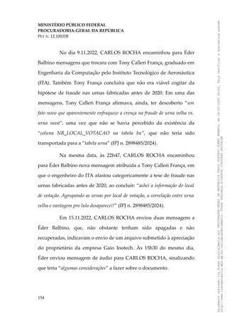 MINISTÉRIO PÚBLICO FEDERAL
PROCURADORIA-GERAL DA REPÚBLICA
PET N. 12.100/DF
No dia 9.11.2022, CARLOS ROCHA encaminhou para Éder
Balbino mensagens que trocara com Tony Calleri França, graduado em
Engenharia da Computação pelo Instituto Tecnológico de Aeronáutica
(ITA). Também Tony França concluíra que não era viável cogitar da
hipótese de fraude nas urnas fabricadas antes de 2020. Em uma das
mensagens, Tony Calleri França afirmava, ainda, ter descoberto “um
fato novo que aparentemente enfraquece a crença na fraude de urna velha vs.
urna nova”, uma vez que não se havia percebido da existência da
“coluna NR_LOCAL_VOTACAO na tabela bu”, que não teria sido
transportada para a “tabela urna” (IPJ n. 2898485/2024).
Na mesma data, às 22h47, CARLOS ROCHA encaminhou
para Éder Balbino nova mensagem atribuída a Tony Calleri França, em
que o engenheiro do ITA afastou categoricamente a tese de fraude nas
urnas fabricadas antes de 2020, ao concluir: “achei a informação do local
de votação. Agrupando as urnas por local de votação, a correlação entre urna
velha e vantagem pro lula desaparece!!” (IPJ n. 2898485/2024).
Em 15.11.2022, CARLOS ROCHA enviou duas mensagens a
Éder Balbino, que, não obstante tenham sido apagadas e não
recuperadas, indicavam o envio de um arquivo submetido à apreciação
do proprietário da empresa Gaio Inotech. Às 15h30 do mesmo dia,
Éder enviou mensagem de áudio para CARLOS ROCHA, sinalizando
que teria “algumas considerações” a fazer sobre o documento.
154
Documento
assinado
via
Token
digitalmente
por
PROCURADOR-GERAL
DA
REPUBLICA
PAULO
GUSTAVO
GONET
BRANCO,
em
18/02/2025
20:42.
Para
verificar
a
assinatura
acesse
http://www.transparencia.mpf.mp.br/validacaodocumento.
Chave
92bcd6ca.61cd6846.314306dc.65254cb8
 