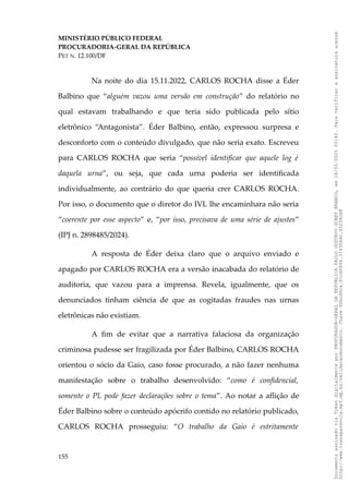 MINISTÉRIO PÚBLICO FEDERAL
PROCURADORIA-GERAL DA REPÚBLICA
PET N. 12.100/DF
Na noite do dia 15.11.2022, CARLOS ROCHA disse a Éder
Balbino que “alguém vazou uma versão em construção” do relatório no
qual estavam trabalhando e que teria sido publicada pelo sítio
eletrônico “Antagonista”. Éder Balbino, então, expressou surpresa e
desconforto com o conteúdo divulgado, que não seria exato. Escreveu
para CARLOS ROCHA que seria “possível identificar que aquele log é
daquela urna”, ou seja, que cada urna poderia ser identificada
individualmente, ao contrário do que queria crer CARLOS ROCHA.
Por isso, o documento que o diretor do IVL lhe encaminhara não seria
“coerente por esse aspecto” e, “por isso, precisava de uma série de ajustes”
(IPJ n. 2898485/2024).
A resposta de Éder deixa claro que o arquivo enviado e
apagado por CARLOS ROCHA era a versão inacabada do relatório de
auditoria, que vazou para a imprensa. Revela, igualmente, que os
denunciados tinham ciência de que as cogitadas fraudes nas urnas
eletrônicas não existiam.
A fim de evitar que a narrativa falaciosa da organização
criminosa pudesse ser fragilizada por Éder Balbino, CARLOS ROCHA
orientou o sócio da Gaio, caso fosse procurado, a não fazer nenhuma
manifestação sobre o trabalho desenvolvido: “como é confidencial,
somente o PL pode fazer declarações sobre o tema”. Ao notar a aflição de
Éder Balbino sobre o conteúdo apócrifo contido no relatório publicado,
CARLOS ROCHA prosseguiu: “O trabalho da Gaio é estritamente
155
Documento
assinado
via
Token
digitalmente
por
PROCURADOR-GERAL
DA
REPUBLICA
PAULO
GUSTAVO
GONET
BRANCO,
em
18/02/2025
20:42.
Para
verificar
a
assinatura
acesse
http://www.transparencia.mpf.mp.br/validacaodocumento.
Chave
92bcd6ca.61cd6846.314306dc.65254cb8
 