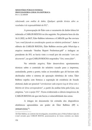 MINISTÉRIO PÚBLICO FEDERAL
PROCURADORIA-GERAL DA REPÚBLICA
PET N. 12.100/DF
relacionado com análise de dados. Qualquer opinião técnica sobre os
resultados é de responsabilidade do IVL”.
A preocupação de Éder com o vazamento de dados falsos foi
reiterada a CARLOS ROCHA no dia seguinte. Na primeira hora do dia
16.11.2022, às 0h37, Éder Balbino informou a CARLOS que lhe enviara
“um e-mail fazendo as considerações quanto ao relatório preliminar”. Ante o
silêncio de CARLOS ROCHA, Éder Balbino enviou pelo WhatsApp o
arquivo nomeado “Analise Report Preliminar.pdf” e indagou ao
presidente do IVL se havia visto o e-mail por ele enviado “com esse
documento”, ao que CARLOS ROCHA respondeu “Sim, vamos falar”.
No referido arquivo, Éder desenvolveu apontamentos
técnicos sobre o conteúdo do relatório vazado para a imprensa,
assinalando, ponto a ponto, todas as inverdades que ali haviam sido
declinadas sobre o sistema de apuração eletrônica de votos. Éder
Balbino repeliu com firmeza a suposição de existência de fraude
eleitoral, dado ser possível “correlacionar cada arquivo Log de Urna com o
Boletim de Urna correspondente”, a partir da análise feita pela Gaio, sua
empresa, “com a equipe IVL”. Ficou evidenciada a ciência inequívoca de
CARLOS ROCHA de que não havia a vulnerabilidade das urnas.
A íntegra do documento foi extraída dos dispositivos
eletrônicos apreendidos em poder de Éder Balbino (IPJ n.
2898485/2024)126
:
126 Éder Balbino, no contexto das investigações, encaminhou para a Polícia Federal cópia do
e-mail enviado para CARLOS ROCHA, posicionando-se de forma contrária aos dados
156
Documento
assinado
via
Token
digitalmente
por
PROCURADOR-GERAL
DA
REPUBLICA
PAULO
GUSTAVO
GONET
BRANCO,
em
18/02/2025
20:42.
Para
verificar
a
assinatura
acesse
http://www.transparencia.mpf.mp.br/validacaodocumento.
Chave
92bcd6ca.61cd6846.314306dc.65254cb8
 