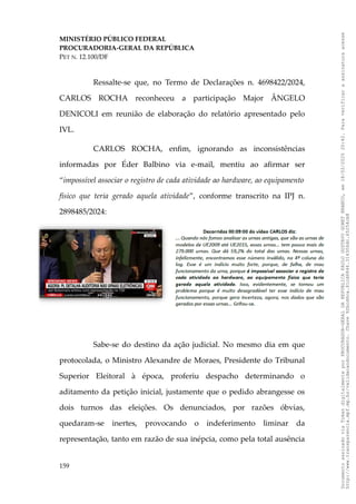 MINISTÉRIO PÚBLICO FEDERAL
PROCURADORIA-GERAL DA REPÚBLICA
PET N. 12.100/DF
Ressalte-se que, no Termo de Declarações n. 4698422/2024,
CARLOS ROCHA reconheceu a participação Major ÂNGELO
DENICOLI em reunião de elaboração do relatório apresentado pelo
IVL.
CARLOS ROCHA, enfim, ignorando as inconsistências
informadas por Éder Balbino via e-mail, mentiu ao afirmar ser
“impossível associar o registro de cada atividade ao hardware, ao equipamento
físico que teria gerado aquela atividade”, conforme transcrito na IPJ n.
2898485/2024:
Sabe-se do destino da ação judicial. No mesmo dia em que
protocolada, o Ministro Alexandre de Moraes, Presidente do Tribunal
Superior Eleitoral à época, proferiu despacho determinando o
aditamento da petição inicial, justamente que o pedido abrangesse os
dois turnos das eleições. Os denunciados, por razões óbvias,
quedaram-se inertes, provocando o indeferimento liminar da
representação, tanto em razão de sua inépcia, como pela total ausência
159
Documento
assinado
via
Token
digitalmente
por
PROCURADOR-GERAL
DA
REPUBLICA
PAULO
GUSTAVO
GONET
BRANCO,
em
18/02/2025
20:42.
Para
verificar
a
assinatura
acesse
http://www.transparencia.mpf.mp.br/validacaodocumento.
Chave
92bcd6ca.61cd6846.314306dc.65254cb8
 