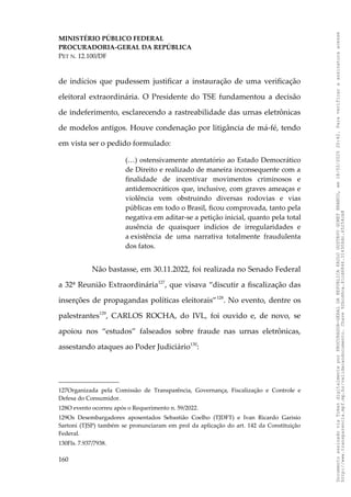 MINISTÉRIO PÚBLICO FEDERAL
PROCURADORIA-GERAL DA REPÚBLICA
PET N. 12.100/DF
de indícios que pudessem justificar a instauração de uma verificação
eleitoral extraordinária. O Presidente do TSE fundamentou a decisão
de indeferimento, esclarecendo a rastreabilidade das urnas eletrônicas
de modelos antigos. Houve condenação por litigância de má-fé, tendo
em vista ser o pedido formulado:
(…) ostensivamente atentatório ao Estado Democrático
de Direito e realizado de maneira inconsequente com a
finalidade de incentivar movimentos criminosos e
antidemocráticos que, inclusive, com graves ameaças e
violência vem obstruindo diversas rodovias e vias
públicas em todo o Brasil, ficou comprovada, tanto pela
negativa em aditar-se a petição inicial, quanto pela total
ausência de quaisquer indícios de irregularidades e
a existência de uma narrativa totalmente fraudulenta
dos fatos.
Não bastasse, em 30.11.2022, foi realizada no Senado Federal
a 32ª Reunião Extraordinária127
, que visava “discutir a fiscalização das
inserções de propagandas políticas eleitorais”128
. No evento, dentre os
palestrantes129
, CARLOS ROCHA, do IVL, foi ouvido e, de novo, se
apoiou nos “estudos” falseados sobre fraude nas urnas eletrônicas,
assestando ataques ao Poder Judiciário130
:
127Organizada pela Comissão de Transparência, Governança, Fiscalização e Controle e
Defesa do Consumidor.
128O evento ocorreu após o Requerimento n. 59/2022.
129Os Desembargadores aposentados Sebastião Coelho (TJDFT) e Ivan Ricardo Garisio
Sartoni (TJSP) também se pronunciaram em prol da aplicação do art. 142 da Constituição
Federal.
130Fls. 7.937/7938.
160
Documento
assinado
via
Token
digitalmente
por
PROCURADOR-GERAL
DA
REPUBLICA
PAULO
GUSTAVO
GONET
BRANCO,
em
18/02/2025
20:42.
Para
verificar
a
assinatura
acesse
http://www.transparencia.mpf.mp.br/validacaodocumento.
Chave
92bcd6ca.61cd6846.314306dc.65254cb8
 