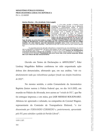 MINISTÉRIO PÚBLICO FEDERAL
PROCURADORIA-GERAL DA REPÚBLICA
PET N. 12.100/DF
Ouvido em Termo de Declarações n. 689531/2024131
, Éder
Lindsay Magalhães Balbino confirmou ter sido orquestrada ação
dolosa dos denunciados, afirmando que, em sua análise, “não viu
absolutamente nada que vislumbrasse qualquer fraude nas eleições brasileiras
de 2022”.
No mesmo sentido, o então Comandante da Aeronáutica
Baptista Júnior narrou à Polícia Federal que, no dia 14.11.2022, em
reunião no Palácio da Alvorada, teve acesso ao “estudo do IVL”, que lhe
foi entregue impresso, e em mãos, por JAIR MESSIAS BOLSONARO.
Afirmou ter apreciado e refutado, na companhia do Coronel Wagner,
representante da Comissão de Transparência Eleitoral, “a tese
disseminada por FERNANDO CERIMEDO e, posteriormente, apresentada
pelo IVL para subsidiar o pedido do Partido Liberal”.
131Fl. 2.327.
161
Documento
assinado
via
Token
digitalmente
por
PROCURADOR-GERAL
DA
REPUBLICA
PAULO
GUSTAVO
GONET
BRANCO,
em
18/02/2025
20:42.
Para
verificar
a
assinatura
acesse
http://www.transparencia.mpf.mp.br/validacaodocumento.
Chave
92bcd6ca.61cd6846.314306dc.65254cb8
 