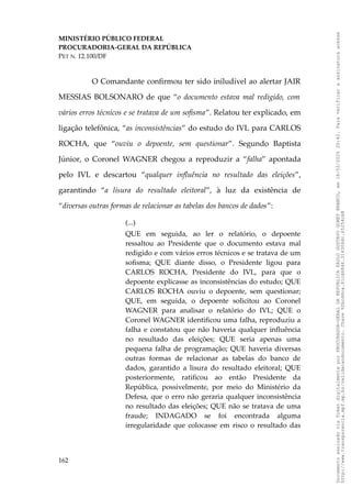 MINISTÉRIO PÚBLICO FEDERAL
PROCURADORIA-GERAL DA REPÚBLICA
PET N. 12.100/DF
O Comandante confirmou ter sido iniludível ao alertar JAIR
MESSIAS BOLSONARO de que “o documento estava mal redigido, com
vários erros técnicos e se tratava de um sofisma”. Relatou ter explicado, em
ligação telefônica, “as inconsistências” do estudo do IVL para CARLOS
ROCHA, que “ouviu o depoente, sem questionar”. Segundo Baptista
Júnior, o Coronel WAGNER chegou a reproduzir a “falha” apontada
pelo IVL e descartou “qualquer influência no resultado das eleições”,
garantindo “a lisura do resultado eleitoral”, à luz da existência de
“diversas outras formas de relacionar as tabelas dos bancos de dados”:
(...)
QUE em seguida, ao ler o relatório, o depoente
ressaltou ao Presidente que o documento estava mal
redigido e com vários erros técnicos e se tratava de um
sofisma; QUE diante disso, o Presidente ligou para
CARLOS ROCHA, Presidente do IVL, para que o
depoente explicasse as inconsistências do estudo; QUE
CARLOS ROCHA ouviu o depoente, sem questionar;
QUE, em seguida, o depoente solicitou ao Coronel
WAGNER para analisar o relatório do IVL; QUE o
Coronel WAGNER identificou uma falha, reproduziu a
falha e constatou que não haveria qualquer influência
no resultado das eleições; QUE seria apenas uma
pequena falha de programação; QUE haveria diversas
outras formas de relacionar as tabelas do banco de
dados, garantido a lisura do resultado eleitoral; QUE
posteriormente, ratificou ao então Presidente da
República, possivelmente, por meio do Ministério da
Defesa, que o erro não geraria qualquer inconsistência
no resultado das eleições; QUE não se tratava de uma
fraude; INDAGADO se foi encontrada alguma
irregularidade que colocasse em risco o resultado das
162
Documento
assinado
via
Token
digitalmente
por
PROCURADOR-GERAL
DA
REPUBLICA
PAULO
GUSTAVO
GONET
BRANCO,
em
18/02/2025
20:42.
Para
verificar
a
assinatura
acesse
http://www.transparencia.mpf.mp.br/validacaodocumento.
Chave
92bcd6ca.61cd6846.314306dc.65254cb8
 