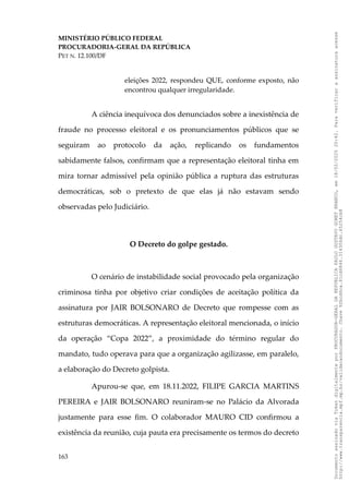 MINISTÉRIO PÚBLICO FEDERAL
PROCURADORIA-GERAL DA REPÚBLICA
PET N. 12.100/DF
eleições 2022, respondeu QUE, conforme exposto, não
encontrou qualquer irregularidade.
A ciência inequívoca dos denunciados sobre a inexistência de
fraude no processo eleitoral e os pronunciamentos públicos que se
seguiram ao protocolo da ação, replicando os fundamentos
sabidamente falsos, confirmam que a representação eleitoral tinha em
mira tornar admissível pela opinião pública a ruptura das estruturas
democráticas, sob o pretexto de que elas já não estavam sendo
observadas pelo Judiciário.
O Decreto do golpe gestado.
O cenário de instabilidade social provocado pela organização
criminosa tinha por objetivo criar condições de aceitação política da
assinatura por JAIR BOLSONARO de Decreto que rompesse com as
estruturas democráticas. A representação eleitoral mencionada, o início
da operação “Copa 2022”, a proximidade do término regular do
mandato, tudo operava para que a organização agilizasse, em paralelo,
a elaboração do Decreto golpista.
Apurou-se que, em 18.11.2022, FILIPE GARCIA MARTINS
PEREIRA e JAIR BOLSONARO reuniram-se no Palácio da Alvorada
justamente para esse fim. O colaborador MAURO CID confirmou a
existência da reunião, cuja pauta era precisamente os termos do decreto
163
Documento
assinado
via
Token
digitalmente
por
PROCURADOR-GERAL
DA
REPUBLICA
PAULO
GUSTAVO
GONET
BRANCO,
em
18/02/2025
20:42.
Para
verificar
a
assinatura
acesse
http://www.transparencia.mpf.mp.br/validacaodocumento.
Chave
92bcd6ca.61cd6846.314306dc.65254cb8
 