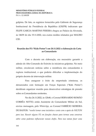 MINISTÉRIO PÚBLICO FEDERAL
PROCURADORIA-GERAL DA REPÚBLICA
PET N. 12.100/DF
golpista. De fato, os registros fornecidos pelo Gabinete de Segurança
Institucional da Presidência da República (GSI/PR) indicaram que
FILIPE GARCIA MARTINS PEREIRA chegou ao Palácio da Alvorada,
às 14h59 do dia 19.11.2022, nos exatos moldes relatados por MAURO
CID.
Reunião dos FE (“Kids Pretos”) em 28.11.2022 e elaboração da Carta
ao Comandante
Com o decreto em elaboração, era necessário garantir a
adesão do Alto Comando do Exército às iniciativas golpistas. No meio
militar, circulavam notícias sobre a resistência dos comandantes à
ruptura institucional, o que poderia dificultar a implementação do
próprio decreto de intervenção militar.
Para assegurar o êxito da empreitada criminosa, os
denunciados com formação em Forças Especiais (“Kids Pretos”)
decidiram organizar reunião para desenvolver estratégias de pressão
sobre os Comandantes renitentes.
No dia 26.11.2022, às 12h48, o Coronel BERNARDO ROMÃO
CORRÊA NETTO, então Assistente do Comandante Militar do Sul,
enviou mensagem, pelo WhatsApp, ao Coronel FABRÍCIO MOREIRA
DE BASTOS: “resolvi tomar uma iniciativa e conto com o apoio do NILTON
para isso. Reunir alguns FE em funções chaves para termos uma conversa
sobre como podemos influenciar nossos chefes. Para isso vamos fazer uma
164
Documento
assinado
via
Token
digitalmente
por
PROCURADOR-GERAL
DA
REPUBLICA
PAULO
GUSTAVO
GONET
BRANCO,
em
18/02/2025
20:42.
Para
verificar
a
assinatura
acesse
http://www.transparencia.mpf.mp.br/validacaodocumento.
Chave
92bcd6ca.61cd6846.314306dc.65254cb8
 