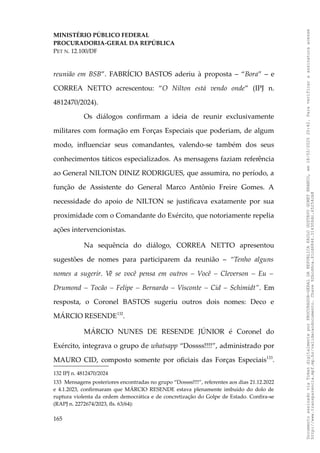 MINISTÉRIO PÚBLICO FEDERAL
PROCURADORIA-GERAL DA REPÚBLICA
PET N. 12.100/DF
reunião em BSB”. FABRÍCIO BASTOS aderiu à proposta – “Bora” – e
CORREA NETTO acrescentou: “O Nilton está vendo onde” (IPJ n.
4812470/2024).
Os diálogos confirmam a ideia de reunir exclusivamente
militares com formação em Forças Especiais que poderiam, de algum
modo, influenciar seus comandantes, valendo-se também dos seus
conhecimentos táticos especializados. As mensagens faziam referência
ao General NILTON DINIZ RODRIGUES, que assumira, no período, a
função de Assistente do General Marco Antônio Freire Gomes. A
necessidade do apoio de NILTON se justificava exatamente por sua
proximidade com o Comandante do Exército, que notoriamente repelia
ações intervencionistas.
Na sequência do diálogo, CORREA NETTO apresentou
sugestões de nomes para participarem da reunião – “Tenho alguns
nomes a sugerir. Vê se você pensa em outros – Você – Cleverson – Eu –
Drumond – Tocão – Felipe – Bernardo – Visconte – Cid – Schimidt”. Em
resposta, o Coronel BASTOS sugeriu outros dois nomes: Deco e
MÁRCIO RESENDE132
.
MÁRCIO NUNES DE RESENDE JÚNIOR é Coronel do
Exército, integrava o grupo de whatsapp “Dossss!!!!”, administrado por
MAURO CID, composto somente por oficiais das Forças Especiais133
.
132 IPJ n. 4812470/2024
133 Mensagens posteriores encontradas no grupo “Dossss!!!!”, referentes aos dias 21.12.2022
e 4.1.2023, confirmaram que MÁRCIO RESENDE estava plenamente imbuído do dolo de
ruptura violenta da ordem democrática e de concretização do Golpe de Estado. Confira-se
(RAPJ n. 2272674/2023, fls. 63/64):
165
Documento
assinado
via
Token
digitalmente
por
PROCURADOR-GERAL
DA
REPUBLICA
PAULO
GUSTAVO
GONET
BRANCO,
em
18/02/2025
20:42.
Para
verificar
a
assinatura
acesse
http://www.transparencia.mpf.mp.br/validacaodocumento.
Chave
92bcd6ca.61cd6846.314306dc.65254cb8
 