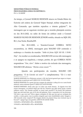 MINISTÉRIO PÚBLICO FEDERAL
PROCURADORIA-GERAL DA REPÚBLICA
PET N. 12.100/DF
Ao tempo, o Coronel MÁRCIO RESENDE atuava no Estado-Maior do
Exército sob ordens do General Valper Stumpf, militar integrante do
Alto Comando, que também repudiou o intento golpista134
. As
mensagens que se seguiram revelam que a reunião planejada ocorreu
no dia 28.11.2022, no salão de festas do edifício onde o Coronel
MARCIO NUNES DE RESENDE JÚNIOR residia, situado na SQN 305,
BL I, Asa Norte, Brasília/DF.
Em 28.11.2022, o Tenente-Coronel CORREA NETO
encaminhou, às 10h52, mensagem para MAURO CID contendo o
endereço e o horário da reunião: “Salão de festas SQN 305 BL I 19:00.
Hoje”. Ao receber as coordenadas, MAURO CID enviou três mensagens
e as apagou na sequência, a tempo, porém, de que CORREA NETO
respondesse “Sim, claro”. Sobre o motivo da exclusão das mensagens,
MAURO CID afirmou: “Muitas coisas vazam”135
.
Quanto aos participantes da reunião, MAURO CID
perguntou: “O do Estevão vai estar?” e complementou: “Ele é o mais
MARCIO RESENDE: Se o Bolsonaro acionar o 142, não haverá general que segure as tropas.
Ou participa ou pede pra sair!!! (2022-12-21 15:13:50 -03:00)
MARCIO RESENDE: Se a gente não tem coragem de enfrentar o cabeça de ovo e uma fraude
eleitoral, vamos enfrentar quem??? (2022-12-21 18:57:59 03:00)
MARCIO RESENDE: Ainda acho que vcs estão com medo demais... Se alguém tiver lido
nossas mensagens, vai preferir fingir que não leu. Primeiro que além desse grupo, existem
milhares outros. Vão mandar prender ou punir todo mundo??? Na bucha eles preferem
fingir que está tudo bem, que as FA não são golpistas. Nem o camarada print me preocupa.
Vão fazer o que com isso? Talvez alguns carrapatos (E olha que tera que ser carrapato pra
caralho, e muita gente). mas na prática ninguém quer mais instabilidade ainda. Imagina o
AM mexendo nesse vespeiro!!! Ou imagina dentro da própria Força essa eventual caça às
bruxas!!! = apagar fogo com gasolina. (2023-01-04 12:03:20 -03:00)
134 RAPJ n. 2272674/2023 e IPJ n. 481240/2024.
135 RAPJ n. 4401196/2023 e IPJ n. 4812470/2024.
166
Documento
assinado
via
Token
digitalmente
por
PROCURADOR-GERAL
DA
REPUBLICA
PAULO
GUSTAVO
GONET
BRANCO,
em
18/02/2025
20:42.
Para
verificar
a
assinatura
acesse
http://www.transparencia.mpf.mp.br/validacaodocumento.
Chave
92bcd6ca.61cd6846.314306dc.65254cb8
 