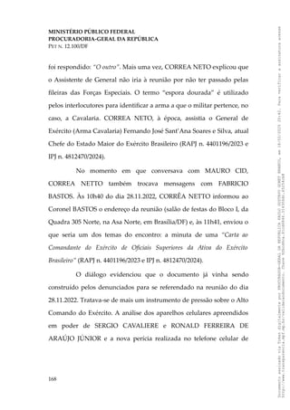 MINISTÉRIO PÚBLICO FEDERAL
PROCURADORIA-GERAL DA REPÚBLICA
PET N. 12.100/DF
foi respondido: “O outro”. Mais uma vez, CORREA NETO explicou que
o Assistente de General não iria à reunião por não ter passado pelas
fileiras das Forças Especiais. O termo “espora dourada” é utilizado
pelos interlocutores para identificar a arma a que o militar pertence, no
caso, a Cavalaria. CORREA NETO, à época, assistia o General de
Exército (Arma Cavalaria) Fernando José Sant’Ana Soares e Silva, atual
Chefe do Estado Maior do Exército Brasileiro (RAPJ n. 4401196/2023 e
IPJ n. 4812470/2024).
No momento em que conversava com MAURO CID,
CORREA NETTO também trocava mensagens com FABRICIO
BASTOS. Às 10h40 do dia 28.11.2022, CORRÊA NETTO informou ao
Coronel BASTOS o endereço da reunião (salão de festas do Bloco I, da
Quadra 305 Norte, na Asa Norte, em Brasília/DF) e, às 11h41, enviou o
que seria um dos temas do encontro: a minuta de uma “Carta ao
Comandante do Exército de Oficiais Superiores da Ativa do Exército
Brasileiro” (RAPJ n. 4401196/2023 e IPJ n. 4812470/2024).
O diálogo evidenciou que o documento já vinha sendo
construído pelos denunciados para se referendado na reunião do dia
28.11.2022. Tratava-se de mais um instrumento de pressão sobre o Alto
Comando do Exército. A análise dos aparelhos celulares apreendidos
em poder de SERGIO CAVALIERE e RONALD FERREIRA DE
ARAÚJO JÚNIOR e a nova perícia realizada no telefone celular de
168
Documento
assinado
via
Token
digitalmente
por
PROCURADOR-GERAL
DA
REPUBLICA
PAULO
GUSTAVO
GONET
BRANCO,
em
18/02/2025
20:42.
Para
verificar
a
assinatura
acesse
http://www.transparencia.mpf.mp.br/validacaodocumento.
Chave
92bcd6ca.61cd6846.314306dc.65254cb8
 