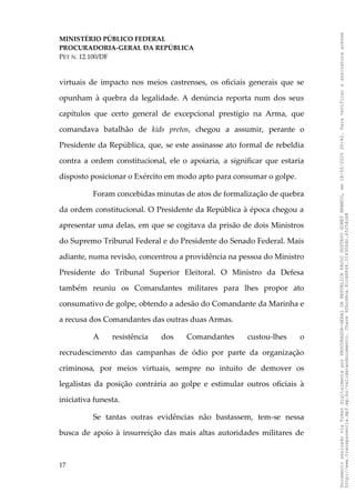 MINISTÉRIO PÚBLICO FEDERAL
PROCURADORIA-GERAL DA REPÚBLICA
PET N. 12.100/DF
virtuais de impacto nos meios castrenses, os oficiais generais que se
opunham à quebra da legalidade. A denúncia reporta num dos seus
capítulos que certo general de excepcional prestígio na Arma, que
comandava batalhão de kids pretos, chegou a assumir, perante o
Presidente da República, que, se este assinasse ato formal de rebeldia
contra a ordem constitucional, ele o apoiaria, a significar que estaria
disposto posicionar o Exército em modo apto para consumar o golpe.
Foram concebidas minutas de atos de formalização de quebra
da ordem constitucional. O Presidente da República à época chegou a
apresentar uma delas, em que se cogitava da prisão de dois Ministros
do Supremo Tribunal Federal e do Presidente do Senado Federal. Mais
adiante, numa revisão, concentrou a providência na pessoa do Ministro
Presidente do Tribunal Superior Eleitoral. O Ministro da Defesa
também reuniu os Comandantes militares para lhes propor ato
consumativo de golpe, obtendo a adesão do Comandante da Marinha e
a recusa dos Comandantes das outras duas Armas.
A resistência dos Comandantes custou-lhes o
recrudescimento das campanhas de ódio por parte da organização
criminosa, por meios virtuais, sempre no intuito de demover os
legalistas da posição contrária ao golpe e estimular outros oficiais à
iniciativa funesta.
Se tantas outras evidências não bastassem, tem-se nessa
busca de apoio à insurreição das mais altas autoridades militares de
17
Documento
assinado
via
Token
digitalmente
por
PROCURADOR-GERAL
DA
REPUBLICA
PAULO
GUSTAVO
GONET
BRANCO,
em
18/02/2025
20:42.
Para
verificar
a
assinatura
acesse
http://www.transparencia.mpf.mp.br/validacaodocumento.
Chave
92bcd6ca.61cd6846.314306dc.65254cb8
 