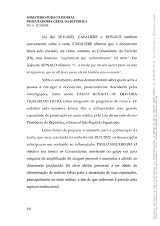 MINISTÉRIO PÚBLICO FEDERAL
PROCURADORIA-GERAL DA REPÚBLICA
PET N. 12.100/DF
No dia 28.11.2022, CAVALIERE e RONALD também
conversaram sobre a carta. CAVALIERE afirmou que o documento
havia sido enviado, até então, somente ao Comandante do Exército
(EB), mas ironizou: “Logicamente que, ‘acidentalmente’, irá vazar”. Em
resposta, RONALD afirmou: “é... a versão que vai sem querer parar na mão
de alguém aí, que eu até já sei quem, ela vai também com os nomes”.
Sobre o vazamento, ambos demonstraram saber quem seria a
pessoa a divulgar o documento, posteriormente descoberta pelas
investigações, como sendo PAULO RENATO DE OLIVEIRA
FIGUEIREDO FILHO, então integrante de programas de rádio e TV
exibidos pela emissora Jovem Pan e influenciador com grande
capacidade de penetração no meio militar, pelo fato de ser neto do ex-
Presidente da República, o General João Baptista Figueiredo.
Como forma de preparar o ambiente para a publicização da
Carta, que seria concluída na noite do dia 28.11.2022, os denunciados
anteciparam seu conteúdo ao influenciador PAULO FIGUEIREDO. O
objetivo era inserir os Comandantes resistentes ao golpe em uma
máquina de amplificação de ataques pessoais e aumentar a adesão ao
documento produzido. Os alvos eleitos passaram a ser objeto de
disseminação de notícias falsas para a destruição de suas reputações,
principalmente no meio militar, a fim de que cedessem à pressão pela
ruptura institucional.
170
Documento
assinado
via
Token
digitalmente
por
PROCURADOR-GERAL
DA
REPUBLICA
PAULO
GUSTAVO
GONET
BRANCO,
em
18/02/2025
20:42.
Para
verificar
a
assinatura
acesse
http://www.transparencia.mpf.mp.br/validacaodocumento.
Chave
92bcd6ca.61cd6846.314306dc.65254cb8
 