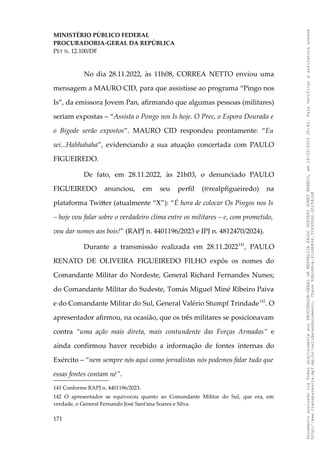 MINISTÉRIO PÚBLICO FEDERAL
PROCURADORIA-GERAL DA REPÚBLICA
PET N. 12.100/DF
No dia 28.11.2022, às 11h08, CORREA NETTO enviou uma
mensagem a MAURO CID, para que assistisse ao programa “Pingo nos
Is”, da emissora Jovem Pan, afirmando que algumas pessoas (militares)
seriam expostas – “Assista o Pongo nos Is hoje. O Prec, o Espora Dourada e
o Bigode serão expostos”. MAURO CID respondeu prontamente: “Eu
sei...Hahhahaha”, evidenciando a sua atuação concertada com PAULO
FIGUEIREDO.
De fato, em 28.11.2022, às 21h03, o denunciado PAULO
FIGUEIREDO anunciou, em seu perfil (@realpfigueiredo) na
plataforma Twitter (atualmente “X”): “É hora de colocar Os Pingos nos Is
– hoje vou falar sobre o verdadeiro clima entre os militares – e, com prometido,
vou dar nomes aos bois!” (RAPJ n. 4401196/2023 e IPJ n. 4812470/2024).
Durante a transmissão realizada em 28.11.2022141
, PAULO
RENATO DE OLIVEIRA FIGUEIREDO FILHO expôs os nomes do
Comandante Militar do Nordeste, General Richard Fernandes Nunes;
do Comandante Militar do Sudeste, Tomás Miguel Miné Ribeiro Paiva
e do Comandante Militar do Sul, General Valério Stumpf Trindade142
. O
apresentador afirmou, na ocasião, que os três militares se posicionavam
contra “uma ação mais direta, mais contundente das Forças Armadas” e
ainda confirmou haver recebido a informação de fontes internas do
Exército – “nem sempre nós aqui como jornalistas nós podemos falar tudo que
essas fontes contam né”.
141 Conforme RAPJ n. 4401196/2023.
142 O apresentador se equivocou quanto ao Comandante Militar do Sul, que era, em
verdade, o General Fernando José Sant’ana Soares e Silva.
171
Documento
assinado
via
Token
digitalmente
por
PROCURADOR-GERAL
DA
REPUBLICA
PAULO
GUSTAVO
GONET
BRANCO,
em
18/02/2025
20:42.
Para
verificar
a
assinatura
acesse
http://www.transparencia.mpf.mp.br/validacaodocumento.
Chave
92bcd6ca.61cd6846.314306dc.65254cb8
 