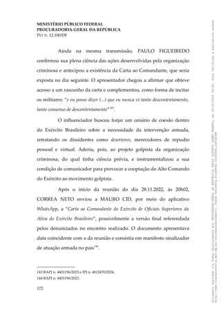 MINISTÉRIO PÚBLICO FEDERAL
PROCURADORIA-GERAL DA REPÚBLICA
PET N. 12.100/DF
Ainda na mesma transmissão, PAULO FIGUEIREDO
confirmou sua plena ciência das ações desenvolvidas pela organização
criminosa e antecipou a existência da Carta ao Comandante, que seria
exposta no dia seguinte. O apresentador chegou a afirmar que obteve
acesso a um rascunho da carta e complementou, como forma de incitar
os militares: “e eu posso dizer (...) que eu nunca vi tanto descontentamento,
tanto consenso de descontentamento”143
.
O influenciador buscou forjar um cenário de coesão dentro
do Exército Brasileiro sobre a necessidade da intervenção armada,
retratando os dissidentes como desertores, merecedores de repudio
pessoal e virtual. Aderiu, pois, ao projeto golpista da organização
criminosa, do qual tinha ciência prévia, e instrumentalizou a sua
condição de comunicador para provocar a cooptação do Alto Comando
do Exército ao movimento golpista.
Após o início da reunião do dia 28.11.2022, às 20h02,
CORREA NETO enviou a MAURO CID, por meio do aplicativo
WhatsApp, a “Carta ao Comandante do Exército de Oficiais Superiores da
Ativa do Exército Brasileiro”, possivelmente a versão final referendada
pelos denunciados no encontro realizado. O documento apresentava
data coincidente com a da reunião e consistia em manifesto sinalizador
de atuação armada no país144
.
143 RAPJ n. 4401196/2023 e IPJ n. 4812470/2024.
144 RAPJ n. 4401196/2023.
172
Documento
assinado
via
Token
digitalmente
por
PROCURADOR-GERAL
DA
REPUBLICA
PAULO
GUSTAVO
GONET
BRANCO,
em
18/02/2025
20:42.
Para
verificar
a
assinatura
acesse
http://www.transparencia.mpf.mp.br/validacaodocumento.
Chave
92bcd6ca.61cd6846.314306dc.65254cb8
 