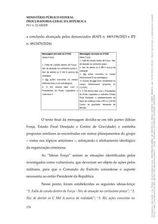 MINISTÉRIO PÚBLICO FEDERAL
PROCURADORIA-GERAL DA REPÚBLICA
PET N. 12.100/DF
a conclusão alcançada pelos denunciados (RAPJ n. 4401196/2023 e IPJ
n. 4812470/2024):
O texto final da mensagem dividia-se em três partes (Ideias
Força, Estado Final Desejado e Centro de Gravidade) e continha
propostas similares às encontradas em outros planejamentos do grupo
– vistos nos tópicos anteriores –, reforçando o alinhamento ideológico
da organização criminosa.
As “Ideias Força” seriam as situações identificadas pelos
investigados como vulneráveis, que deveriam ser objeto de ações pelos
militares, para que o Comando do Exército concedesse o suporte
necessário ao então Presidente da República.
Nesse ponto, foram estabelecidas as seguintes ideias-força:
“1. Falta de coesão dentro da Força - Nec de atuação no curtíssimo prazo”; “2.
Nec de alertar os C Mil A acerca da realidade”; “3. Rlz ações concretas no
174
Documento
assinado
via
Token
digitalmente
por
PROCURADOR-GERAL
DA
REPUBLICA
PAULO
GUSTAVO
GONET
BRANCO,
em
18/02/2025
20:42.
Para
verificar
a
assinatura
acesse
http://www.transparencia.mpf.mp.br/validacaodocumento.
Chave
92bcd6ca.61cd6846.314306dc.65254cb8
 