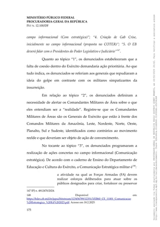 MINISTÉRIO PÚBLICO FEDERAL
PROCURADORIA-GERAL DA REPÚBLICA
PET N. 12.100/DF
campo informacional (Com estratégica)”; “4. Criação de Gab Crise,
inicialmente no campo informacional (proposta no COTER)”; “5. O EB
deverá falar com o Presidentes do Poder Legislativo e Judiciário”147
.
Quanto ao tópico “1”, os denunciados estabeleceram que a
falta de coesão dentro do Exército demandaria ação prioritária. Ao que
tudo indica, os denunciados se referiam aos generais que repudiaram a
ideia do golpe em contraste com os militares simpatizantes da
insurreição.
Em relação ao tópico “2”, os denunciados definiram a
necessidade de alertar os Comandantes Militares de Área sobre o que
eles entendiam ser a “realidade”. Registre-se que os Comandantes
Militares de Áreas são os Generais de Exército que estão à frente dos
Comandos Militares da Amazônia, Leste, Nordeste, Norte, Oeste,
Planalto, Sul e Sudeste, identificados como contrários ao movimento
reelde e que deveriam ser objeto de ação de convencimento.
No tocante ao tópico “3”, os denunciados programaram a
realização de ações concretas no campo informacional (Comunicação
estratégica). De acordo com o caderno de Ensino do Departamento de
Educação e Cultura do Exército, a Comunicação Estratégica militar é148
:
a atividade na qual as Forças Armadas (FA) devem
realizar esforços deliberados para atuar sobre os
públicos designados para criar, fortalecer ou preservar
147 IPJ n. 4812470/2024.
148 Disponível em:
https://bdex.eb.mil.br/jspui/bitstream/123456789/12351/3/EB60_CE_11001_Comunicacao
%20Estrategica_%20Ed%202023.pdf. Acesso em 18.2.2025
175
Documento
assinado
via
Token
digitalmente
por
PROCURADOR-GERAL
DA
REPUBLICA
PAULO
GUSTAVO
GONET
BRANCO,
em
18/02/2025
20:42.
Para
verificar
a
assinatura
acesse
http://www.transparencia.mpf.mp.br/validacaodocumento.
Chave
92bcd6ca.61cd6846.314306dc.65254cb8
 