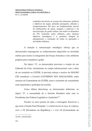 MINISTÉRIO PÚBLICO FEDERAL
PROCURADORIA-GERAL DA REPÚBLICA
PET N. 12.100/DF
condições favoráveis ao avanço dos interesses, políticas
e objetivos da nação, afetando percepções, atitudes e
comportamentos. Ela deve ser implementada através
do alinhamento de ações, imagens e palavras e da
sincronização do poder militar com todos os elementos
do PN, incluindo ações militares, para alcançar
objetivos estratégicos e é, portanto, integral ao
planejamento e condução de todas as operações e
atividades militares.
A menção à comunicação estratégica reforça que os
denunciados empregaram os conhecimentos adquiridos na atividade
militar para incitar os integrantes das Forças Armadas e criar ambiente
propício para completar o golpe.
No tópico “4”, os denunciados previram a criação de um
Gabinete de Crise, inicialmente no campo informacional, com a ideia
de ser instalado no COTER. A previsão reforça o motivo de MAURO
CID considerar o Coronel CLEVERSON NEY MAGALHÃES, então
assessor do Comandante do COTER, como o assistente de comandante
mais importante a participar da reunião.
Como última ideia-força, os denunciados definiram, no
tópico “5”, a necessidade de o Exército Brasileiro falar com os
Presidentes dos Poderes Legislativo e Judiciário149
.
Fixados os cinco pontos de ação, a mensagem descreveu o
que seria o Estado Final Desejado: “o estabelecimento de laços de confiança
entre o PR [Presidente da República] e o Cmt EB [Comandante do
149 IPJ n. 4812470/2024.
176
Documento
assinado
via
Token
digitalmente
por
PROCURADOR-GERAL
DA
REPUBLICA
PAULO
GUSTAVO
GONET
BRANCO,
em
18/02/2025
20:42.
Para
verificar
a
assinatura
acesse
http://www.transparencia.mpf.mp.br/validacaodocumento.
Chave
92bcd6ca.61cd6846.314306dc.65254cb8
 