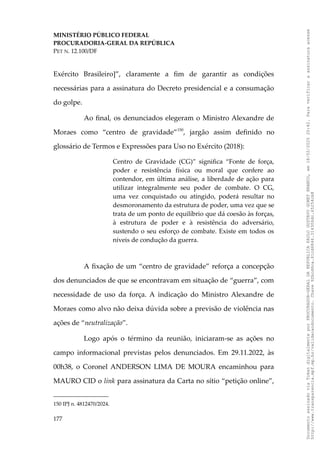 MINISTÉRIO PÚBLICO FEDERAL
PROCURADORIA-GERAL DA REPÚBLICA
PET N. 12.100/DF
Exército Brasileiro]”, claramente a fim de garantir as condições
necessárias para a assinatura do Decreto presidencial e a consumação
do golpe.
Ao final, os denunciados elegeram o Ministro Alexandre de
Moraes como “centro de gravidade”150
, jargão assim definido no
glossário de Termos e Expressões para Uso no Exército (2018):
Centro de Gravidade (CG)” significa “Fonte de força,
poder e resistência física ou moral que confere ao
contendor, em última análise, a liberdade de ação para
utilizar integralmente seu poder de combate. O CG,
uma vez conquistado ou atingido, poderá resultar no
desmoronamento da estrutura de poder, uma vez que se
trata de um ponto de equilíbrio que dá coesão às forças,
à estrutura de poder e à resistência do adversário,
sustendo o seu esforço de combate. Existe em todos os
níveis de condução da guerra.
A fixação de um “centro de gravidade” reforça a concepção
dos denunciados de que se encontravam em situação de “guerra”, com
necessidade de uso da força. A indicação do Ministro Alexandre de
Moraes como alvo não deixa dúvida sobre a previsão de violência nas
ações de “neutralização”.
Logo após o término da reunião, iniciaram-se as ações no
campo informacional previstas pelos denunciados. Em 29.11.2022, às
00h38, o Coronel ANDERSON LIMA DE MOURA encaminhou para
MAURO CID o link para assinatura da Carta no sítio “petição online”,
150 IPJ n. 4812470/2024.
177
Documento
assinado
via
Token
digitalmente
por
PROCURADOR-GERAL
DA
REPUBLICA
PAULO
GUSTAVO
GONET
BRANCO,
em
18/02/2025
20:42.
Para
verificar
a
assinatura
acesse
http://www.transparencia.mpf.mp.br/validacaodocumento.
Chave
92bcd6ca.61cd6846.314306dc.65254cb8
 