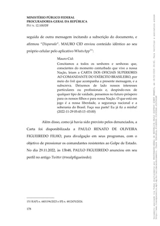 MINISTÉRIO PÚBLICO FEDERAL
PROCURADORIA-GERAL DA REPÚBLICA
PET N. 12.100/DF
seguida de outra mensagem incitando a subscrição do documento, e
afirmou “Disparado”. MAURO CID enviou conteúdo idêntico ao seu
próprio celular pelo aplicativo WhatsApp151
:
Mauro Cid:
Concitamos a todos os senhores e senhoras que,
conscientes do momento conturbado que vive a nossa
Nação, leiam a CARTA DOS OFICIAIS SUPERIORES
AO COMANDANTE DO EXÉRCITO BRASILEIRO, por
meio do link que acompanha a presente mensagem, e a
subscreva. Deixemos de lado nossos interesses
particulares ou profissionais e, despindo-nos de
qualquer tipo de vaidade, pensemos no futuro próspero
para os nossos filhos e para nossa Nação. O que está em
jogo é a nossa liberdade, a segurança nacional e a
soberania do Brasil. Faça sua parte! Eu já fiz a minha!
(2022-11-29 05:45:13 -03:00)
Além disso, como já havia sido previsto pelos denunciados, a
Carta foi disponibilizada a PAULO RENATO DE OLIVEIRA
FIGUEIREDO FILHO, para divulgação em seus programas, com o
objetivo de pressionar os comandantes resistentes ao Golpe de Estado.
No dia 29.11.2022, às 13h48, PAULO FIGUEIREDO anunciou em seu
perfil no antigo Twitter (@realpfigueiredo):
151 RAPJ n. 4401196/2023 e IPJ n. 4812470/2024.
178
Documento
assinado
via
Token
digitalmente
por
PROCURADOR-GERAL
DA
REPUBLICA
PAULO
GUSTAVO
GONET
BRANCO,
em
18/02/2025
20:42.
Para
verificar
a
assinatura
acesse
http://www.transparencia.mpf.mp.br/validacaodocumento.
Chave
92bcd6ca.61cd6846.314306dc.65254cb8
 