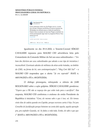 MINISTÉRIO PÚBLICO FEDERAL
PROCURADORIA-GERAL DA REPÚBLICA
PET N. 12.100/DF
Igualmente no dia 29.11.2022, o Tenente-Coronel SÉRGIO
CAVALIERE repassou para MAURO CID advertência feita pelo
Comandante do Comando Militar do Sul aos seus subordinados – “Srs
bom dia Alertem aos seus subordinados que adesão a esse tipo de iniciativa é
inconcebível. Eventuais adesões de militares da ativa serão tratadas, no âmbito
do CMS, na forma da lei, sem contemporizações”; “Msg Cmt Mil Sul” – e
MAURO CID respondeu que o alerta “Já era esperado” (RAPJ n.
4401196/2023 e IPJ n. 4812470/2024).
O diálogo prosseguiu, reforçando a ciência de JAIR
BOLSONARO sobre a ação golpista. SÉRGIO CAVALIERE ponderou:
“Espero que o PR não se esqueça dos que estão indo para o sacrifício”. Em
resposta, MAURO CID confirmou o endosso do então Presidente da
República à iniciativa: “Cara, ele mesmo sabe o que é isso, né. Ele tomou
vinte dias de cadeia quando era Capitão, porque escreveu carta à Veja. Foi pra
Conselho de Justificação porque botaram na conta dele aquela, aquela operação
pra, pra explodir Guandu, né. Se fodeu a vida toda. Então, ele sabe o que que
é” (RAPJ n. 4401196/2023 e IPJ n. 4812470/2024).
179
Documento
assinado
via
Token
digitalmente
por
PROCURADOR-GERAL
DA
REPUBLICA
PAULO
GUSTAVO
GONET
BRANCO,
em
18/02/2025
20:42.
Para
verificar
a
assinatura
acesse
http://www.transparencia.mpf.mp.br/validacaodocumento.
Chave
92bcd6ca.61cd6846.314306dc.65254cb8
 