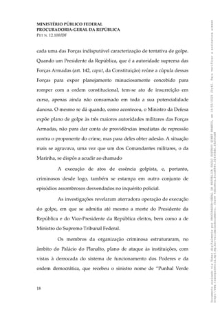 MINISTÉRIO PÚBLICO FEDERAL
PROCURADORIA-GERAL DA REPÚBLICA
PET N. 12.100/DF
cada uma das Forças indisputável caracterização de tentativa de golpe.
Quando um Presidente da República, que é a autoridade suprema das
Forças Armadas (art. 142, caput, da Constituição) reúne a cúpula dessas
Forças para expor planejamento minuciosamente concebido para
romper com a ordem constitucional, tem-se ato de insurreição em
curso, apenas ainda não consumado em toda a sua potencialidade
danosa. O mesmo se dá quando, como aconteceu, o Ministro da Defesa
expõe plano de golpe às três maiores autoridades militares das Forças
Armadas, não para dar conta de providências imediatas de repressão
contra o proponente do crime, mas para deles obter adesão. A situação
mais se agravava, uma vez que um dos Comandantes militares, o da
Marinha, se dispôs a acudir ao chamado
A execução de atos de essência golpista, e, portanto,
criminosos desde logo, também se estampa em outro conjunto de
episódios assombrosos desvendados no inquérito policial.
As investigações revelaram aterradora operação de execução
do golpe, em que se admitia até mesmo a morte do Presidente da
República e do Vice-Presidente da República eleitos, bem como a de
Ministro do Supremo Tribunal Federal.
Os membros da organização criminosa estruturaram, no
âmbito do Palácio do Planalto, plano de ataque às instituições, com
vistas à derrocada do sistema de funcionamento dos Poderes e da
ordem democrática, que recebeu o sinistro nome de “Punhal Verde
18
Documento
assinado
via
Token
digitalmente
por
PROCURADOR-GERAL
DA
REPUBLICA
PAULO
GUSTAVO
GONET
BRANCO,
em
18/02/2025
20:42.
Para
verificar
a
assinatura
acesse
http://www.transparencia.mpf.mp.br/validacaodocumento.
Chave
92bcd6ca.61cd6846.314306dc.65254cb8
 