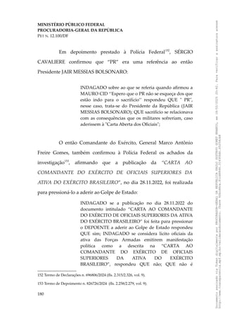 MINISTÉRIO PÚBLICO FEDERAL
PROCURADORIA-GERAL DA REPÚBLICA
PET N. 12.100/DF
Em depoimento prestado à Polícia Federal152
, SÉRGIO
CAVALIERE confirmou que “PR” era uma referência ao então
Presidente JAIR MESSIAS BOLSONARO:
INDAGADO sobre ao que se referia quando afirmou a
MAURO CID ‘‘Espero que o PR não se esqueça dos que
estão indo para o sacrifício’’ respondeu QUE " PR",
nesse caso, trata-se do Presidente da República (JAIR
MESSIAS BOLSONARO); QUE sacrifício se relacionava
com as consequências que os militares sofreriam, caso
aderissem à "Carta Aberta dos Oficiais";
O então Comandante do Exército, General Marco Antônio
Freire Gomes, também confirmou à Polícia Federal os achados da
investigação153
, afirmando que a publicação da “CARTA AO
COMANDANTE DO EXÉRCITO DE OFICIAIS SUPERIORES DA
ATIVA DO EXÉRCITO BRASILEIRO”, no dia 28.11.2022, foi realizada
para pressioná-lo a aderir ao Golpe de Estado:
INDAGADO se a publicação no dia 28.11.2022 do
documento intitulado “CARTA AO COMANDANTE
DO EXÉRCITO DE OFICIAIS SUPERIORES DA ATIVA
DO EXÉRCITO BRASILEIRO” foi feita para pressionar
o DEPOENTE a aderir ao Golpe de Estado respondeu
QUE sim; INDAGADO se considera lícito oficiais da
ativa das Forças Armadas emitirem manifestação
política como a descrita na “CARTA AO
COMANDANTE DO EXÉRCITO DE OFICIAIS
SUPERIORES DA ATIVA DO EXÉRCITO
BRASILEIRO”, respondeu QUE não; QUE não é
152 Termo de Declarações n. 696806/2024 (fls. 2.315/2.326, vol. 9).
153 Termo de Depoimento n. 826726/2024 (fls. 2.258/2.279, vol. 9).
180
Documento
assinado
via
Token
digitalmente
por
PROCURADOR-GERAL
DA
REPUBLICA
PAULO
GUSTAVO
GONET
BRANCO,
em
18/02/2025
20:42.
Para
verificar
a
assinatura
acesse
http://www.transparencia.mpf.mp.br/validacaodocumento.
Chave
92bcd6ca.61cd6846.314306dc.65254cb8
 