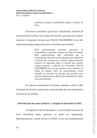 MINISTÉRIO PÚBLICO FEDERAL
PROCURADORIA-GERAL DA REPÚBLICA
PET N. 12.100/DF
permitido qualquer manifestação política a oficiais da
ativa;
O General acrescentou que houve, inicialmente, tentativa de
convencimento pacífica, mas, tendo ele resistido, passaram aos ataques
incisivos. O depoente reforçou que PAULO FIGUEIREDO foi um dos
responsáveis pelos ataques pessoais e caluniosos que recebeu:
QUE primeiramente tentaram convencer os
comandantes a aderirem ao plano de Golpe de Estado;
QUE posteriormente, após verificarem que os
Comandantes não iriam aceitar qualquer ato atentatório
à Democracia, começaram a realizar ataques pessoais,
inclusive ao depoente; QUE se recorda que recebeu
ataques pessoais e calúnias do economista PAULO
FIGUEIREDO por não ter aderido a uma tentativa de
Golpe de Estado; QUE ele possivelmente estava
atuando no interesse de pessoas que queriam uma
ruptura institucional no Brasil, sob o pretexto de “ações
mais contundentes”;
Os intensos mecanismos de pressão adotados contra o Alto
Comando do Exército sinalizavam a aproximação dos atos derradeiros
do processo da sedição.
Intensificação das ações militares. A chegada de dezembro de 2022.
A chegada do mês de dezembro e a proximidade da posse do
novo Presidente eleito apressou as ações da organização.
Intensificaram-se, a partir do dia 6.12.2022, os atos de monitoramento
181
Documento
assinado
via
Token
digitalmente
por
PROCURADOR-GERAL
DA
REPUBLICA
PAULO
GUSTAVO
GONET
BRANCO,
em
18/02/2025
20:42.
Para
verificar
a
assinatura
acesse
http://www.transparencia.mpf.mp.br/validacaodocumento.
Chave
92bcd6ca.61cd6846.314306dc.65254cb8
 