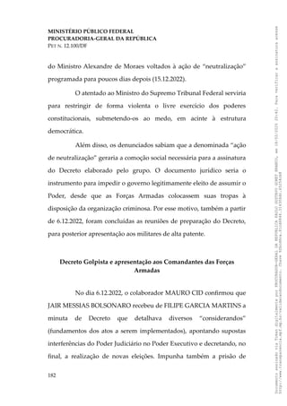 MINISTÉRIO PÚBLICO FEDERAL
PROCURADORIA-GERAL DA REPÚBLICA
PET N. 12.100/DF
do Ministro Alexandre de Moraes voltados à ação de “neutralização”
programada para poucos dias depois (15.12.2022).
O atentado ao Ministro do Supremo Tribunal Federal serviria
para restringir de forma violenta o livre exercício dos poderes
constitucionais, submetendo-os ao medo, em acinte à estrutura
democrática.
Além disso, os denunciados sabiam que a denominada “ação
de neutralização” geraria a comoção social necessária para a assinatura
do Decreto elaborado pelo grupo. O documento jurídico seria o
instrumento para impedir o governo legitimamente eleito de assumir o
Poder, desde que as Forças Armadas colocassem suas tropas à
disposição da organização criminosa. Por esse motivo, também a partir
de 6.12.2022, foram concluídas as reuniões de preparação do Decreto,
para posterior apresentação aos militares de alta patente.
Decreto Golpista e apresentação aos Comandantes das Forças
Armadas
No dia 6.12.2022, o colaborador MAURO CID confirmou que
JAIR MESSIAS BOLSONARO recebeu de FILIPE GARCIA MARTINS a
minuta de Decreto que detalhava diversos “considerandos”
(fundamentos dos atos a serem implementados), apontando supostas
interferências do Poder Judiciário no Poder Executivo e decretando, no
final, a realização de novas eleições. Impunha também a prisão de
182
Documento
assinado
via
Token
digitalmente
por
PROCURADOR-GERAL
DA
REPUBLICA
PAULO
GUSTAVO
GONET
BRANCO,
em
18/02/2025
20:42.
Para
verificar
a
assinatura
acesse
http://www.transparencia.mpf.mp.br/validacaodocumento.
Chave
92bcd6ca.61cd6846.314306dc.65254cb8
 