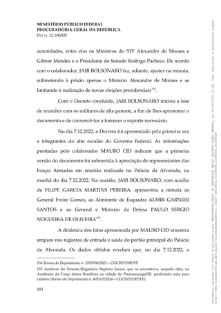 MINISTÉRIO PÚBLICO FEDERAL
PROCURADORIA-GERAL DA REPÚBLICA
PET N. 12.100/DF
autoridades, entre elas os Ministros do STF Alexandre de Moraes e
Gilmar Mendes e o Presidente do Senado Rodrigo Pacheco. De acordo
com o colaborador, JAIR BOLSONARO fez, adiante, ajustes na minuta,
submetendo à prisão apenas o Ministro Alexandre de Moraes e se
limitando à realização de novas eleições presidenciais154
.
Com o Decreto concluído, JAIR BOLSONARO iniciou a fase
de reuniões com os militares de alta patente, a fim de lhes apresentar o
documento e de convencê-los a fornecer o suporte necessário.
No dia 7.12.2022, o Decreto foi apresentado pela primeira vez
a integrantes do alto escalão do Governo Federal. As informações
prestadas pelo colaborador MAURO CID indicam que a primeira
versão do documento foi submetida à apreciação de representantes das
Forças Armadas em reunião realizada no Palácio da Alvorada, na
manhã do dia 7.12.2022. Na ocasião, JAIR BOLSONARO, com auxílio
de FILIPE GARCIA MARTINS PEREIRA, apresentou a minuta ao
General Freire Gomes, ao Almirante de Esquadra ALMIR GARNIER
SANTOS e ao General e Ministro da Defesa PAULO SERGIO
NOGUEIRA DE OLIVEIRA155
.
A dinâmica dos fatos apresentada por MAURO CID encontra
amparo nos registros de entrada e saída do portão principal do Palácio
da Alvorada. Os dados obtidos revelam que, no dia 7.12.2022, o
154 Termo de Depoimento n. 3576708/2023 – CGCINT/DIP/PF
155 Ausência do Tenente-Brigadeiro Baptista Junior, que se encontrava, naquela data, na
Academia da Força Aérea Brasileira na cidade de Pirassununga/SP, proferindo aula para
cadetes (Termo de Depoimento n. 603105/2024 – CGCINT/DIP/PF).
183
Documento
assinado
via
Token
digitalmente
por
PROCURADOR-GERAL
DA
REPUBLICA
PAULO
GUSTAVO
GONET
BRANCO,
em
18/02/2025
20:42.
Para
verificar
a
assinatura
acesse
http://www.transparencia.mpf.mp.br/validacaodocumento.
Chave
92bcd6ca.61cd6846.314306dc.65254cb8
 