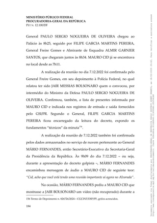 MINISTÉRIO PÚBLICO FEDERAL
PROCURADORIA-GERAL DA REPÚBLICA
PET N. 12.100/DF
General PAULO SERGIO NOGUEIRA DE OLIVEIRA chegou ao
Palácio às 8h25, seguido por FILIPE GARCIA MARTINS PEREIRA,
General Freire Gomes e Almirante de Esquadra ALMIR GARNIER
SANTOS, que chegaram juntos às 8h34. MAURO CID já se encontrava
no local desde as 7h11.
A realização da reunião no dia 7.12.2022 foi confirmada pelo
General Freire Gomes, em seu depoimento à Polícia Federal, no qual
relatou ter sido JAIR MESSIAS BOLSONARO quem o convocou, por
intermédio do Ministro da Defesa PAULO SERGIO NOGUEIRA DE
OLIVEIRA. Confirmou, também, a lista de presentes informada por
MAURO CID e indicada nos registros de entrada e saída fornecidos
pelo GSI/PR. Segundo o General, FILIPE GARCIA MARTINS
PEREIRA ficou encarregado da leitura do decreto, expondo os
fundamentos “técnicos” da minuta156
.
A realização da reunião de 7.12.2022 também foi confirmada
pelos dados armazenados no serviço de nuvem pertencente ao General
MÁRIO FERNANDES, então Secretário-Executivo da Secretaria-Geral
da Presidência da República. Às 9h09 do dia 7.12.2022 – ou seja,
durante a apresentação do decreto golpista –, MÁRIO FERNANDES
encaminhou mensagem de áudio a MAURO CID de seguinte teor:
“Cid, acho que você está tendo uma reunião importante aí agora no Alvorada”.
Na ocasião, MÁRIO FERNANDES pediu a MAURO CID que
mostrasse a JAIR BOLSONARO um vídeo (não recuperado) durante a
156 Termo de Depoimento n. 826726/2024 – CGCINT/DIP/PF, grifos acrescidos.
184
Documento
assinado
via
Token
digitalmente
por
PROCURADOR-GERAL
DA
REPUBLICA
PAULO
GUSTAVO
GONET
BRANCO,
em
18/02/2025
20:42.
Para
verificar
a
assinatura
acesse
http://www.transparencia.mpf.mp.br/validacaodocumento.
Chave
92bcd6ca.61cd6846.314306dc.65254cb8
 