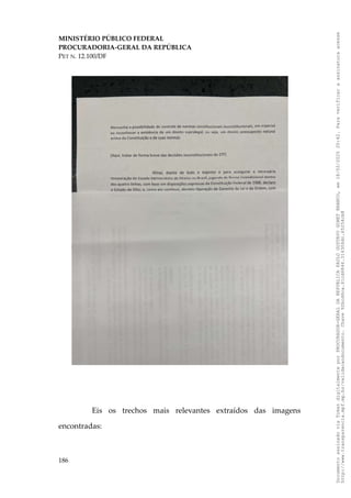 MINISTÉRIO PÚBLICO FEDERAL
PROCURADORIA-GERAL DA REPÚBLICA
PET N. 12.100/DF
Eis os trechos mais relevantes extraídos das imagens
encontradas:
186
Documento
assinado
via
Token
digitalmente
por
PROCURADOR-GERAL
DA
REPUBLICA
PAULO
GUSTAVO
GONET
BRANCO,
em
18/02/2025
20:42.
Para
verificar
a
assinatura
acesse
http://www.transparencia.mpf.mp.br/validacaodocumento.
Chave
92bcd6ca.61cd6846.314306dc.65254cb8
 