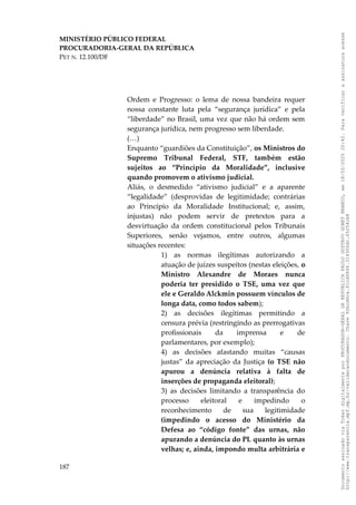 MINISTÉRIO PÚBLICO FEDERAL
PROCURADORIA-GERAL DA REPÚBLICA
PET N. 12.100/DF
Ordem e Progresso: o lema de nossa bandeira requer
nossa constante luta pela “segurança jurídica” e pela
“liberdade” no Brasil, uma vez que não há ordem sem
segurança jurídica, nem progresso sem liberdade.
(…)
Enquanto “guardiões da Constituição”, os Ministros do
Supremo Tribunal Federal, STF, também estão
sujeitos ao “Princípio da Moralidade”, inclusive
quando promovem o ativismo judicial.
Aliás, o desmedido “ativismo judicial” e a aparente
“legalidade” (desprovidas de legitimidade; contrárias
ao Princípio da Moralidade Institucional; e, assim,
injustas) não podem servir de pretextos para a
desvirtuação da ordem constitucional pelos Tribunais
Superiores, senão vejamos, entre outros, algumas
situações recentes:
1) as normas ilegítimas autorizando a
atuação de juízes suspeitos (nestas eleições, o
Ministro Alexandre de Moraes nunca
poderia ter presidido o TSE, uma vez que
ele e Geraldo Alckmin possuem vínculos de
longa data, como todos sabem);
2) as decisões ilegítimas permitindo a
censura prévia (restringindo as prerrogativas
profissionais da imprensa e de
parlamentares, por exemplo);
4) as decisões afastando muitas “causas
justas” da apreciação da Justiça (o TSE não
apurou a denúncia relativa à falta de
inserções de propaganda eleitoral);
3) as decisões limitando a transparência do
processo eleitoral e impedindo o
reconhecimento de sua legitimidade
(impedindo o acesso do Ministério da
Defesa ao “código fonte” das urnas, não
apurando a denúncia do PL quanto às urnas
velhas; e, ainda, impondo multa arbitrária e
187
Documento
assinado
via
Token
digitalmente
por
PROCURADOR-GERAL
DA
REPUBLICA
PAULO
GUSTAVO
GONET
BRANCO,
em
18/02/2025
20:42.
Para
verificar
a
assinatura
acesse
http://www.transparencia.mpf.mp.br/validacaodocumento.
Chave
92bcd6ca.61cd6846.314306dc.65254cb8
 