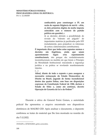 MINISTÉRIO PÚBLICO FEDERAL
PROCURADORIA-GERAL DA REPÚBLICA
PET N. 12.100/DF
confiscatória para constranger o PL em
razão de suposta litigância de má-fé – aliás,
os dois primeiros dígitos da multa imposta
coincidem com o número do partido
político em questão); e
4) as decisões abrindo a possibilidade de
revisão do “trânsito em julgado” de
importantes matérias já pacificadas pelo STF
(notadamente, para prejudicar os interesses
de certos e determinados contribuintes).
É importante dizer que todas estas supostas normas e
decisões são ilegítimas, ainda que sejam
aparentemente legais e/ou supostamente
constitucionais, isto porque são verdadeiramente
inconstitucionais na medida em que ferem o Princípio
da Moralidade Institucional: maculando a segurança
jurídica e na prática se revelando manifestamente
injustas.
(…)
Afinal, diante de todo o exposto e para assegurar a
necessária restauração do Estado Democrático de
Direito no Brasil, jogando de forma incondicional
dentro das quatro linhas, com base em disposições
expressas da Constituição Federal de 1988, declaro o
Estado de Sítio: e, como ato contínuo, decreto
Operação de Garantia da Lei e da Ordem158
Durante a oitiva do General Freire Gomes, a autoridade
policial lhe apresentou o arquivo encontrado nos dispositivos
eletrônicos de MAURO CID. Após analisar o documento, o depoente
confirmou se tratar do material que lhe fora mostrado na reunião do
dia 7.12.2022.
158 RAPJ n. 2272674/2023, grifos acrescidos.
188
Documento
assinado
via
Token
digitalmente
por
PROCURADOR-GERAL
DA
REPUBLICA
PAULO
GUSTAVO
GONET
BRANCO,
em
18/02/2025
20:42.
Para
verificar
a
assinatura
acesse
http://www.transparencia.mpf.mp.br/validacaodocumento.
Chave
92bcd6ca.61cd6846.314306dc.65254cb8
 