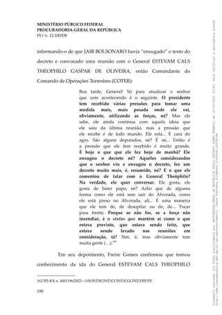 MINISTÉRIO PÚBLICO FEDERAL
PROCURADORIA-GERAL DA REPÚBLICA
PET N. 12.100/DF
informando-o de que JAIR BOLSONARO havia “enxugado” o texto do
decreto e convocado uma reunião com o General ESTEVAM CALS
THEOPHILO GASPAR DE OLIVEIRA, então Comandante do
Comando de Operações Terrestres (COTER):
Boa tarde, General! Só para atualizar o senhor
que vem acontecendo é o seguinte. O presidente
tem recebido várias pressões para tomar uma
medida mais, mais pesada onde ele vai,
obviamente, utilizando as forças, né? Mas ele
sabe, ele ainda continua com aquela ideia que
ele saiu da última reunião, mas a pressão que
ele recebe é de todo mundo. Ele está... É cara do
agro. São alguns deputados, né? É né... Então é
a pressão que ele tem recebido é muito grande.
É hoje o que que ele fez hoje de manhã? Ele
enxugou o decreto né? Aqueles considerandos
que o senhor viu e enxugou o decreto, fez um
decreto muito mais, é, resumido, né? E o que ele
comentou de falar com o General Theóphilo?
Na verdade, ele quer conversar. Ele gosta, ele
gosta de bater papo, né? Acho que de alguma
forma como ele está sem sair do Alvorada, como
ele está preso no Alvorada, ali... É uma maneira
que ele tem de, de desopilar ou de, de... Tocar
para frente. Porque se não for, se a força não
incendiar, é o status quo mantém aí como o que
estava previsto, que estava sendo feito, que
estava sendo levado nas reuniões em
consideração, tá? Sim, é, mas obviamente tem
muita gente (…).162
Em seu depoimento, Freire Gomes confirmou que tomou
conhecimento da ida do General ESTEVAM CALS THEOPHILO
162 IPJ-RA n. 4401196/2023 – SAOP/DICINT/CCINT/CGCINT/DIP/PF.
190
Documento
assinado
via
Token
digitalmente
por
PROCURADOR-GERAL
DA
REPUBLICA
PAULO
GUSTAVO
GONET
BRANCO,
em
18/02/2025
20:42.
Para
verificar
a
assinatura
acesse
http://www.transparencia.mpf.mp.br/validacaodocumento.
Chave
92bcd6ca.61cd6846.314306dc.65254cb8
 