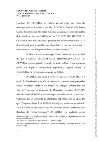 MINISTÉRIO PÚBLICO FEDERAL
PROCURADORIA-GERAL DA REPÚBLICA
PET N. 12.100/DF
GASPAR DE OLIVEIRA ao Palácio da Alvorada por meio da
mensagem de áudio enviada por MAURO CID no dia 9.12.2022. Freire
Gomes ressaltou que não sabia o motivo da reunião e que não partiu
dele a ordem para que ESTEVAM CALS THEOPHILO GASPAR DE
OLIVEIRA fosse até a residência presidencial. Salientou ter ficado “(…)
desconfortável com o episódio, por desconhecer o teor da convocação e
considerando o conteúdo apresentado nas reuniões anteriores”163
.
O “desconforto” relatado por Freire Gomes se devia ao fato
de que o General ESTEVAM CALS THEOPHILO GASPAR DE
OLIVEIRA possuía grande prestígio no meio militar. O seu apoio ao
plano de ruptura institucional significava, àquela altura, a
possibilidade de consumação do golpe de Estado.
O COTER, que tinha à frente o General THEOPHILO, é o
órgão do Exército encarregado de orientar e coordenar o emprego das
forças terrestres. Trata-se de Órgão de Direção Operacional do
Exército164
ao qual o Comando de Operações Especiais (COPESP),
sediado em Goiânia/GO, é vinculado para fins de preparo e emprego.
Subordinadas ao Comando de Operações Especiais estão as unidades
que “integram a Força de Ação Rápida Estratégica e apoiam as operações de
todos os Comandos Militares de Área do Exército Brasileiro”, entre elas, o 1º
Batalhão de Forças Especiais165
. O COTER era, portanto, órgão
relevante para a implementação do plano golpista, especialmente na
163 Termo de Depoimento n. 826726/2024 – CGCINT/DIP/PF.
164 Art. 1º do Regulamento do Comando de Operações Terrestres – Portaria n; 914, de 24 de
junho de 2019
191
Documento
assinado
via
Token
digitalmente
por
PROCURADOR-GERAL
DA
REPUBLICA
PAULO
GUSTAVO
GONET
BRANCO,
em
18/02/2025
20:42.
Para
verificar
a
assinatura
acesse
http://www.transparencia.mpf.mp.br/validacaodocumento.
Chave
92bcd6ca.61cd6846.314306dc.65254cb8
 